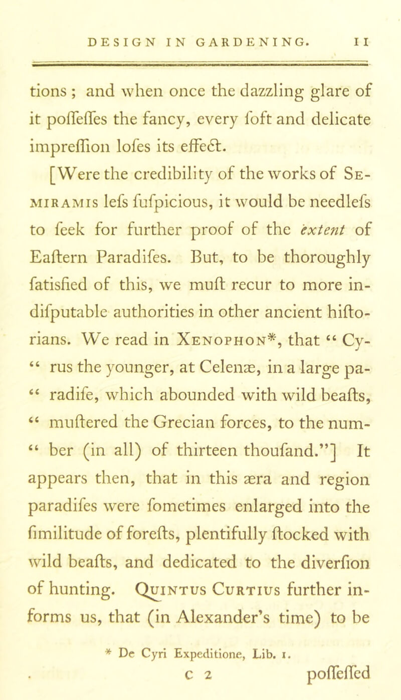 tions ; and when once the dazzling glare of it podedes the fancy, every loft and delicate impredion lofes its effedt. [Were the credibility of the works of Se- miramis lefs fufpicious, it would be needlefs to feek for further proof of the extent of Eaftern Paradifes. But, to be thoroughly fatisfied of this, we mud recur to more in- difputable authorities in other ancient hido- rians. We read in Xenophon*, that 44 Cv- 44 rus the younger, at Celenae, in a large pa- 44 radife, which abounded with wild beads, 44 mudered the Grecian forces, to the num- 44 ber (in all) of thirteen thoufand.”] It appears then, that in this aera and region paradifes were fometimes enlarged into the fimilitude of foreds, plentifully ftocked with wild beads, and dedicated to the diverfion of hunting. Quintus Curtius further in- forms us, that (in Alexander’s time) to be * De Cyri Expeditione, Lib. x. C 2 podeded