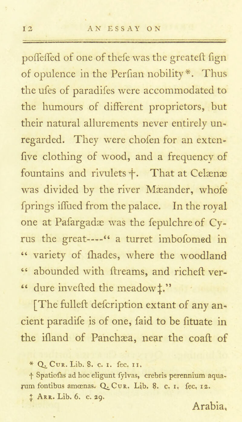 poffelfed of one of thefe was the greateft fign of opulence in the Perfian nobility*. Thus the ufes of paradifes were accommodated to the humours of different proprietors, but their natural allurements never entirely un- regarded. They were chofen for an ex ten- five clothing of wood, and a frequency of fountains and rivulets 'f. That at CelaencE was divided by the river Masander, whofe fprings iffued from the palace. In the royal one at Pafargadas was the fepulchre of Cy- rus the great “ a turret imbofomed in “ variety of fhades, where the woodland 66 abounded with rtreams, and richeft ver- “ dure inverted the meadow if,” [The fulleft defcription extant of any an* cient paradife is of one, faid to be fituate in the ifland of Panchaea, near the coaft of * Cur. Lib. 8. c. i. fee. 11. f Spatiofas ad hoc eligunt fylvas, crebris perennium aqua- rum fontibus amoenas. Q^Cur. Lib. 8. c. i, fee, 12. £ Arr. Lib. 6. c. 29. Arabia,