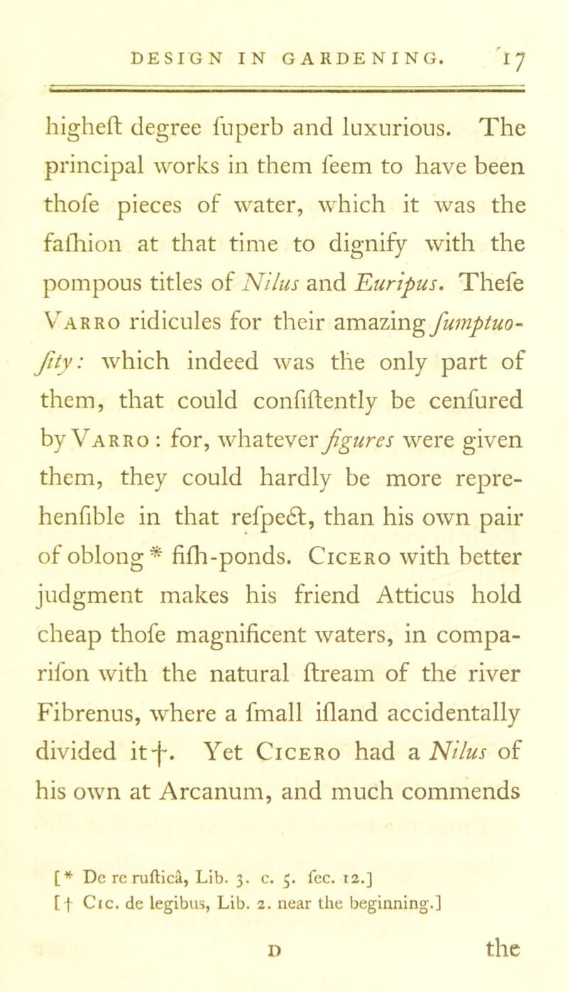 higheft degree fuperb and luxurious. The principal works in them feem to have been thofe pieces of water, which it was the faihion at that time to dignify with the pompous titles of Nilus and Euripus. Thefe Varro ridicules for their amazingfumptuo- fity: which indeed was the only part of them, that could confidently be cenfured by Varro : for, whatever figures were given them, they could hardly be more repre- henfible in that refpedf, than his own pair of oblong* fifh-ponds. Cicero with better judgment makes his friend Atticus hold cheap thofe magnificent waters, in compa- nion with the natural ftream of the river Fibrenus, where a fmall illand accidentally divided it'f. Yet Cicero had a Nilus of his own at Arcanum, and much commends [* De re ruftica, Lib. 3. c. 3. fee. ia.] [f Cic.de legibus, Lib. 2. near the beginning.]