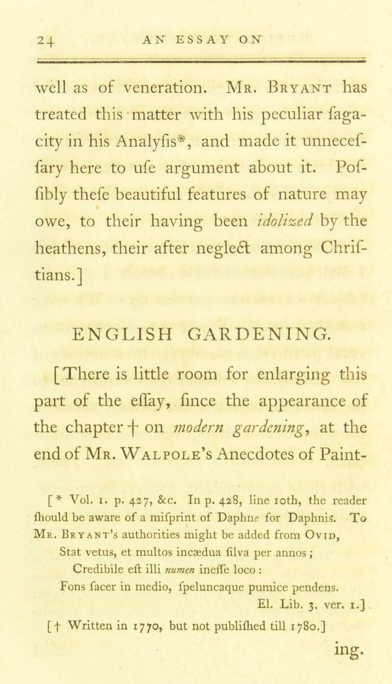 well as of veneration. Mr. Bryant has treated this matter with his peculiar faga- city in his Analyfis*, and made it unnecef- fary here to ufe argument about it. Pof- fibly thefe beautiful features of nature may t owe, to their having been idolized by the heathens, their after negledl among Chrif- tians.] ENGLISH GARDENING. [There is little room for enlarging this part of the eBay, fince the appearance of the chapter -j- on modern gardening, at the end of Mr. Walpole’s Anecdotes of Paint- [* Vol. i. p. 427, &c. In p. 428, line 10th, the reader fhould be aware of a mifprint of Daphne for Daphnis. To Mr. Bryant’s authorities might be added from Ovid, Stat vetus, et multos incaedua lilva per annos ; Credibile eft illi numen ineffe loco : Fons facer in medio, fpeluncaque pumice pendens. El. Lib. 3. ver. 1.] [f Written in 1770, but not publilhed till 1780.] ing-