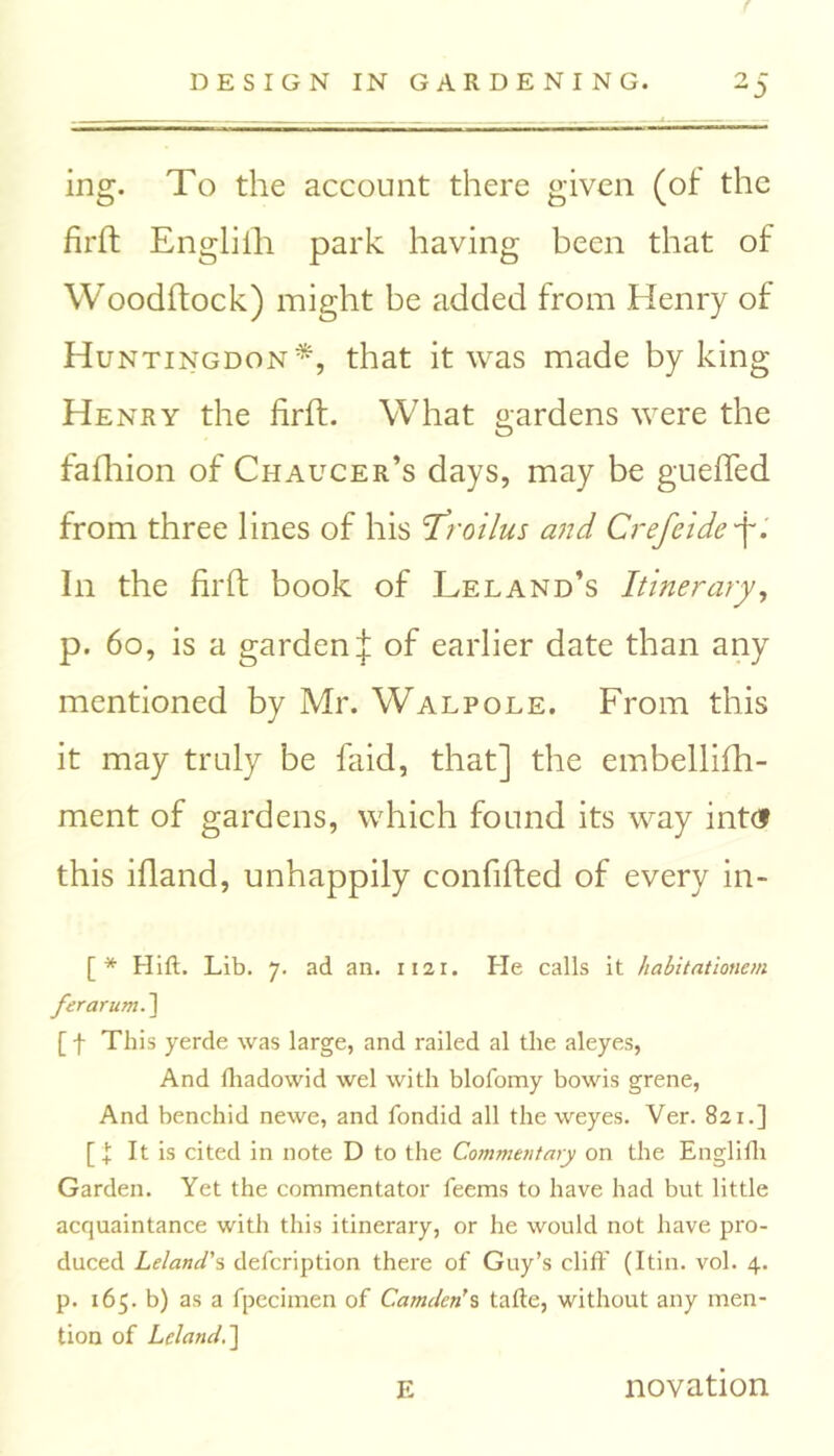 ing. To the account there given (of the firft Engliih park having been that of Woodftock) might be added from Henry of Huntingdon*, that it was made by king Henry the firft. What gardens were the fafhion of Chaucer’s days, may be gueffed from three lines of his 'Troilus and Crefeide ■f. In the firft book of Leland’s Itinerary, p. 60, is a garden^: of earlier date than any mentioned by Mr. Walpole. From this it may truly be faid, that] the embellifh- ment of gardens, which found its way intd this ifland, unhappily confifted of every in- [* Hift. Lib. 7. ad an. 1121. He calls it habitationem ferarum.] [ f This yerde was large, and railed al the aleyes, And fhadowid wel with blofomy bowis grene, And benchid newe, and fondid all the weyes. Ver. 821.] [ I It is cited in note D to the Commentary on the Englifh Garden. Yet the commentator feems to have had but little acquaintance with this itinerary, or he would not have pro- duced Leland's defcription there of Guy’s cliff (Itin. vol. 4. p. 165. b) as a fpecimen of Camden's tafle, without any men- tion of Leland.'] E novation