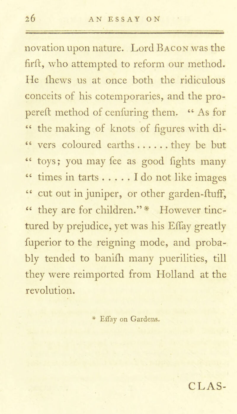 novation upon nature. Lord Bacon was the firft, who attempted to reform our method. He fhews us at once both the ridiculous conceits of his cotemporaries, and the pro- pereft method of cenfuring them. “ As for “ the making of knots of figures with di- “ vers coloured earths they be but “ toys; you may fee as good fights many “ times in tarts I do not like images “ cut out in juniper, or other garden-ftuflf, “ they are for children.”* However tinc- tured by prejudice, yet was his Efiay greatly fuperior to the reigning mode, and proba- bly tended to banifh many puerilities, till they were reimported from Holland at the revolution. * Effay on Gardens. CLAS-