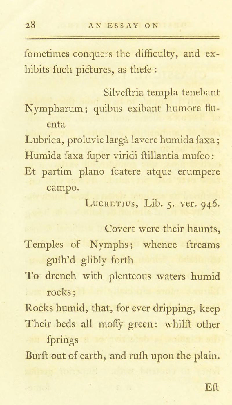 fometimes conquers the difficulty, and ex- hibits fuch pidtures, as thefe : Silveftria templa tenebant Nympharum; quibus exibant humore flu- enta Lubrica, proluvie larga lavere humida faxa; Humida faxa fuper viridi ftillantia mufco: Et partim piano fcatere atque erumpere campo. Lucretius, Lib. 5. ver. 946. Covert were their haunts, Temples of Nymphs; whence ftreams gu fil’d glibly forth To drench with plenteous waters humid rocks; Rocks humid, that, for ever dripping, keep Their beds all moffiy green: whilft other fprings Burft out of earth, and rufh upon the plain. Eft