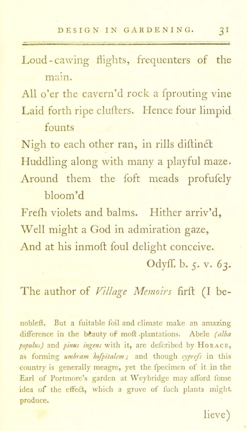 Loud-cawing flights, frequenters of the main. All o’er the cavern’d rock a fprouting vine Laid forth ripe clutters. Hence four limpid founts Nigh to each other ran, in rills diftindt Huddling along with many a playful maze. Around them the foft meads profufely bloom’d Frefh violets and balms. Hither arriv’d, Well might a God in admiration gaze, And at his inmoft foul delight conceive. OdyflT. b. 5. v. 63. The author of Village Memoirs firft (I be- nobleft. But a fuitable foil and climate make an amazing difference in the beauty of mod .plantations. Abele (alba populus) and pinus ingens with it, are deferibed by Horace, as forming umbram hofpitalcm; and though cyprefs in this country is generally meagre, yet the fpecimen of it in the Earl of Portmore’s garden at Weybridge may afford fome idea of the effedt, which a grove of fuch plants might, produce. lieve)