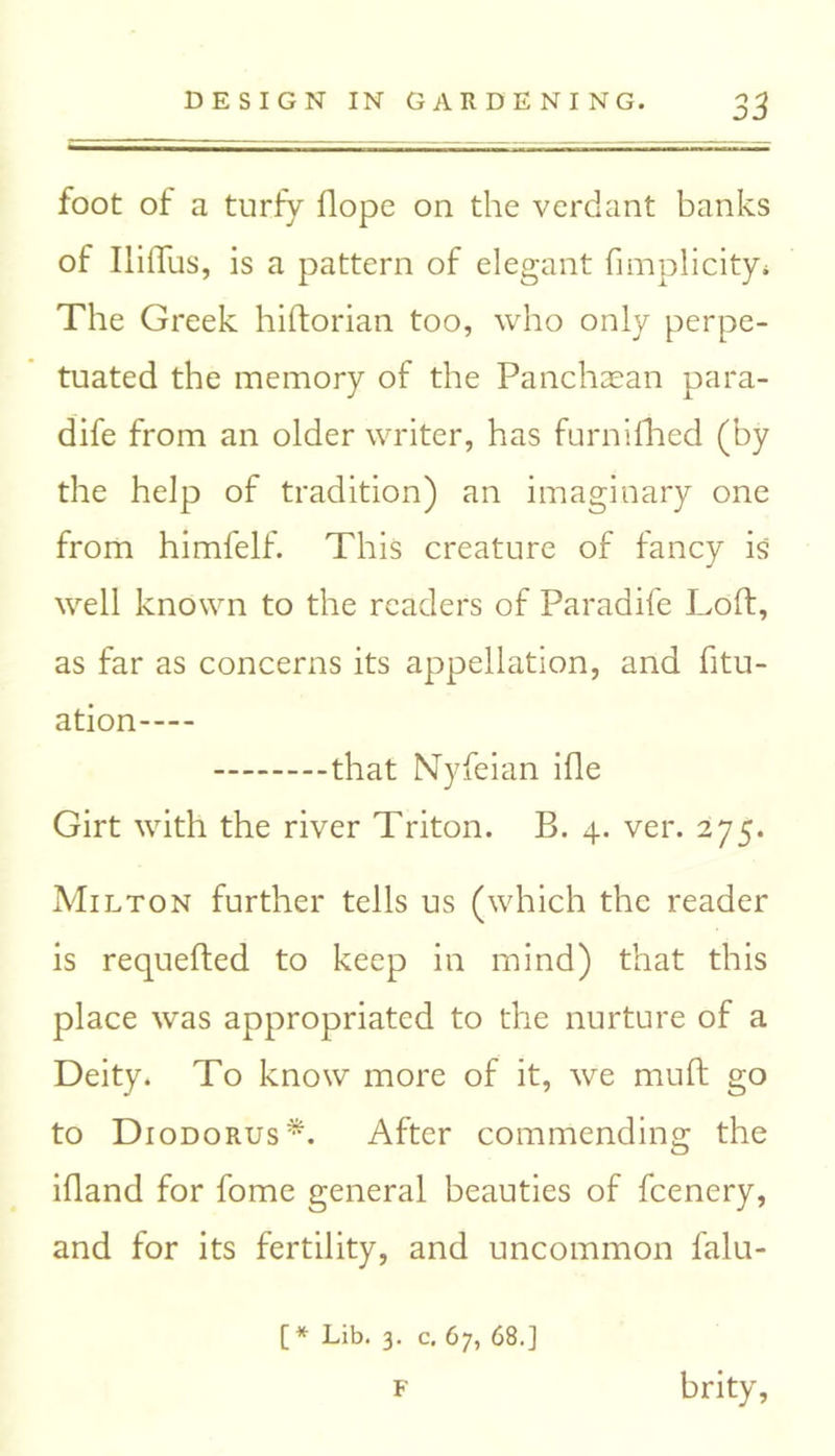 foot of a turfy flope on the verdant banks of IliiTus, is a pattern of elegant fimplicity* The Greek hiftorian too, who only perpe- tuated the memory of the Panchaean para- dife from an older writer, has furnifhed (by the help of tradition) an imaginary one from himfelf. This creature of fancy is well known to the readers of Paradife Loft, as far as concerns its appellation, and fitu- ation that Nyfeian ifle Girt with the river Triton. B. 4. ver. 275. Milton further tells us (which the reader is requefted to keep in mind) that this place was appropriated to the nurture of a Deity. To know more of it, we mu ft go to Diodorus*. After commending the ifland for fome general beauties of fcenery, and for its fertility, and uncommon falu- [* Lib. 3. c. 67, 68.] f brity,