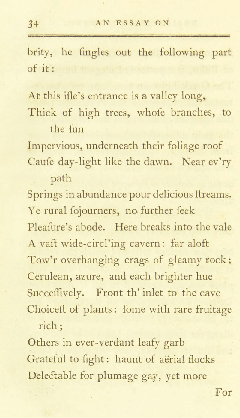 brity, he Tingles out the following part of it: At this ille’s entrance is a valley long, Thick of high trees, whole branches, to the fun Impervious, underneath their foliage roof Caufe day-light like the dawn. Near ev’ry path Springs in abundance pour delicious ftreams. Ye rural fojourners, no further feek Pleafure’s abode. Here breaks into the vale A vaft wide-circl’ing cavern: far aloft Tow’r overhanging crags of gleamy rock; Cerulean, azure, and each brighter hue Succeflively. Front th’ inlet to the cave Choiceft of plants: Tome with rare fruitage rich; Others in ever-verdant leafy garb Grateful to fight: haunt of aerial flocks Deledtable for plumage gay, yet more For