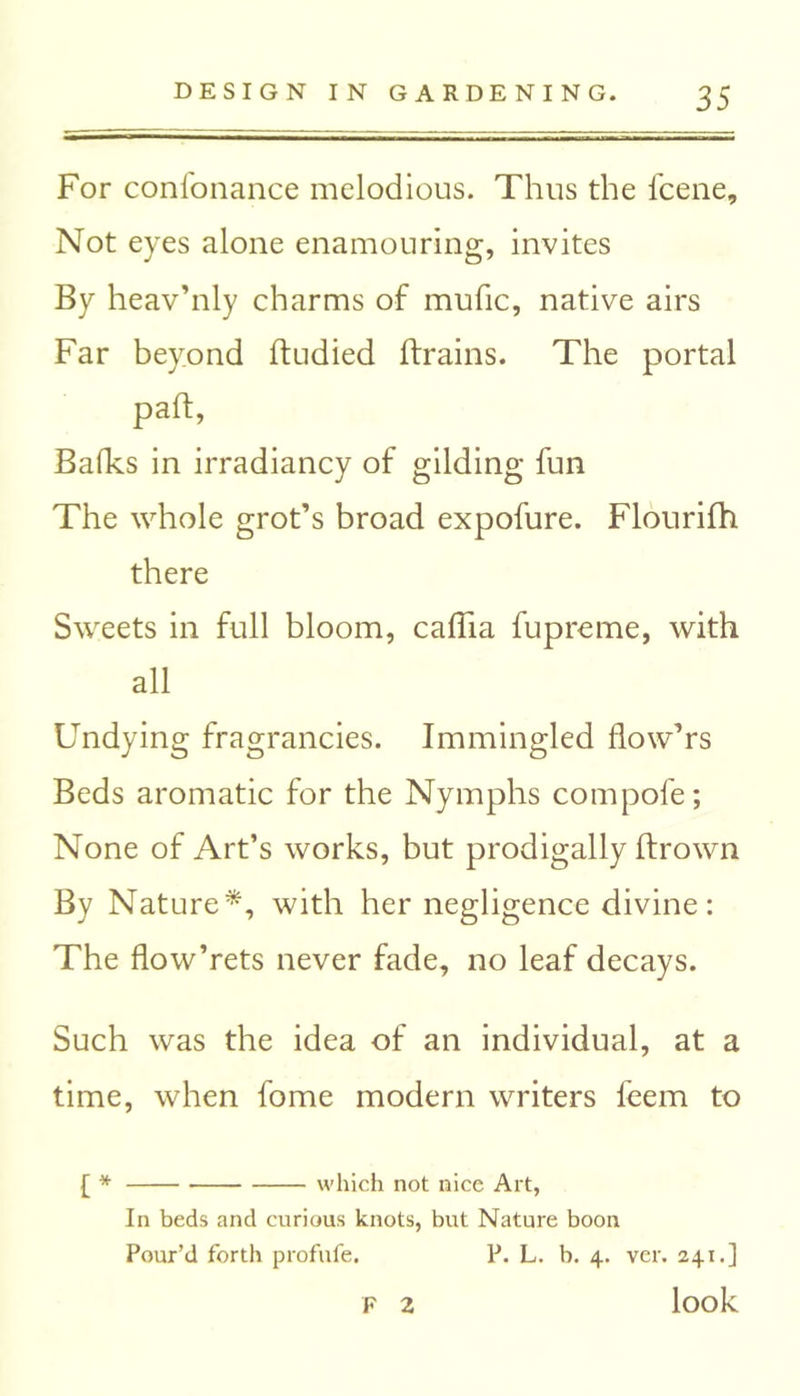 For confonance melodious. Thus the fcene. Not eyes alone enamouring, invites By heav’nly charms of mufic, native airs Far beyond dudied drains. The portal pad, Balks in irradiancy of gilding fun The whole grot’s broad expofure. Flourifh there Sweets in full bloom, cadia fupreme, with all Undying fragrancies. Immingled flow’rs Beds aromatic for the Nymphs compofe; None of Art’s works, but prodigally drown By Nature*, with her negligence divine: The flow’rets never fade, no leaf decays. Such was the idea of an individual, at a time, when fome modern writers feem to [ * which not nice Art, In beds and curious knots, but Nature boon Pour’d forth profufe. P. L. b. 4. ver. 241.] look F 2
