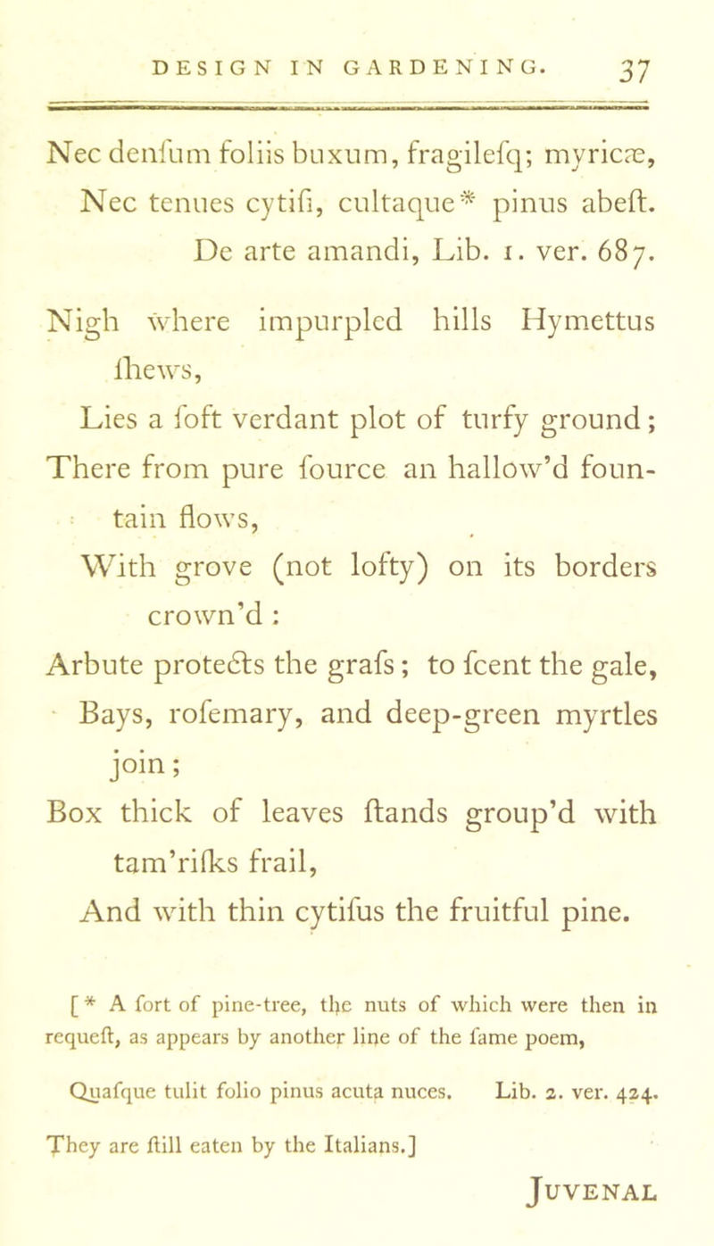 Nec deni'um foliis buxum, fragilefq; myricie, Nec tenues cytifi, cultaque* pinus abeft. De arte amandi, Lib. i. ver. 687. Nigh where impurpled hills Hymettus lhews, Lies a foft verdant plot of turfy ground; There from pure fource an hallow’d foun- tain flows, With grove (not lofty) on its borders crown’d : Arbute protedfs the grafs; to fcent the gale, Bays, rofemary, and deep-green myrtles join; Box thick of leaves hands group’d with tam’rifks frail, And with thin cytifus the fruitful pine. [ * A fort of pine-tree, tl>e nuts of which were then in requeft, as appears by another line of the fame poem, Quafque tulit folio pinus acuta nuces. Lib. 2. ver. 424. They are hill eaten by the Italians.] Juvenal