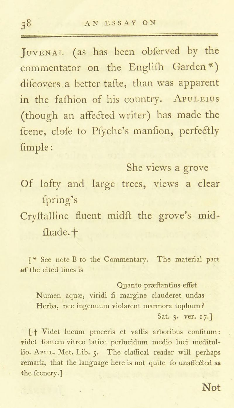 Juvenal (as has been obferved by the commentator on the Englifli Garden*) difcovers a better tafle, than was apparent in the fafhion of his country. Apuleius (though an afledted writer) has made the fcene, clofe to Pfyche’s manfion, perfedtly fimple: She views a grove Of lofty and large trees, views a clear fpring’s CryAalline fluent midA the grove’s mid- fhade.-f [* See note B to the Commentaiy. The material part ©f the cited lines is Quanto praeftantius elTet Numen aquae, viridi fi margine clauderet undas Herba, nec ingenuum violarent marmora tophum ? Sat. 3. ver. 17.] [ f Videt lucum proceris et vaftis arboribus confitum: videt fontem vitreo latice perlucidum medio luci meditul- lio. Apul. Met. Lib. 5. The clallical reader will perhaps remark, that the language here is not quite fo unaffected as the fcenery.] Not
