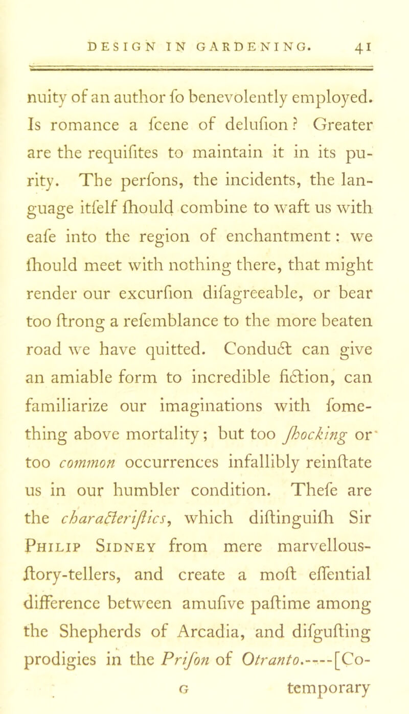 nuity of an author fo benevolently employed. Is romance a feene of delufion ? Greater are the requisites to maintain it in its pu- rity. The perfons, the incidents, the lan- guage itfelf Ihould combine to waft us with eafe into the region of enchantment: we Ihould meet with nothing there, that might render our excurfion dilagreeable, or bear too ftrons: a refemblance to the more beaten road we have quitted. Conduct can give an amiable form to incredible fiction, can familiarize our imaginations with fome- thing above mortality; but too Jhocking or' too common occurrences infallibly reinftate us in our humbler condition. Thefe are the charafterijlics, which diftinguilh Sir Philip Sidney from mere marvellous- ffory-tellers, and create a mod effential difference between amufive paftime among the Shepherds of Arcadia, and difgufting prodigies in the Prifon of Otranto. [Co- g temporary