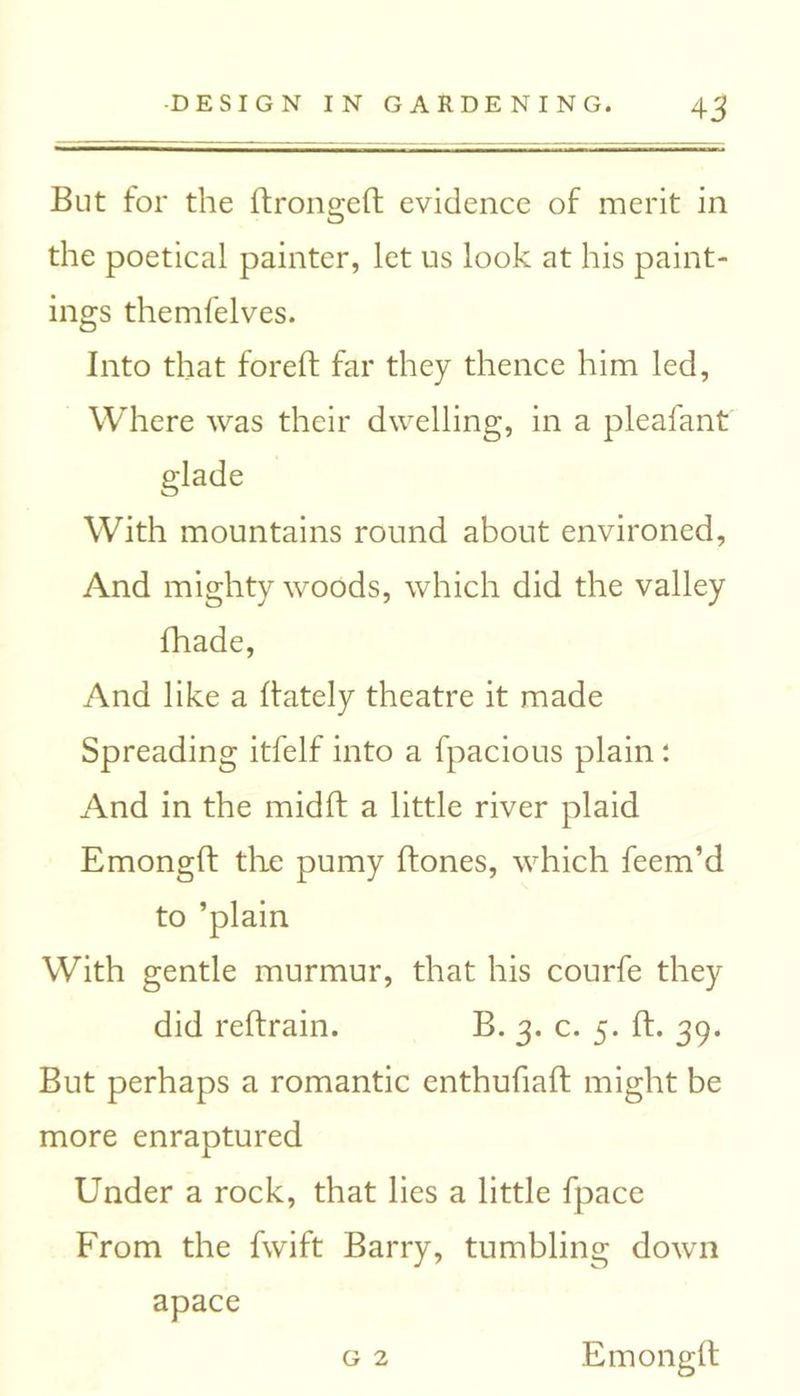 4 3 But for the ftrongeft evidence of merit in the poetical painter, let us look at his paint- ings themfelves. Into that foreft far they thence him led, Where was their dwelling, in a pleafant glade With mountains round about environed, And mighty woods, which did the valley fhade, And like a (lately theatre it made Spreading itfelf into a fpacious plain : And in the midft a little river plaid Emongft the pumy ftones, which feem’d to ’plain With gentle murmur, that his courfe they did reftrain. B. 3. c. 5. ft. 39. But perhaps a romantic enthufiaft might be more enraptured Under a rock, that lies a little fpace From the fwift Barry, tumbling down apace g 2 Emongft