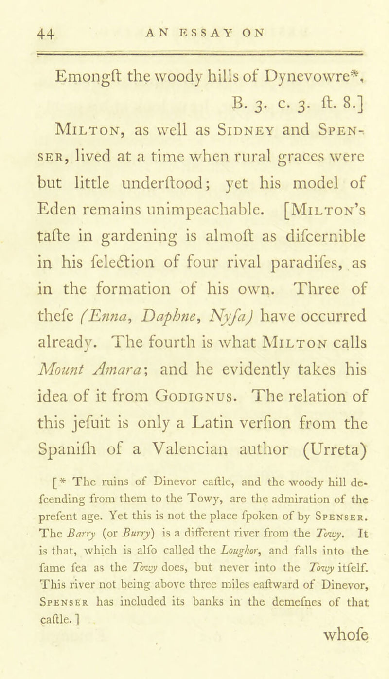 Emongft the woody hills of Dynevowre*, B. 3. c. 3. ft. 8.] Milton, as well as Sidney and Spen-^ ser, lived at a time when rural graces were but little underftood; yet his model of Eden remains unimpeachable. [Milton’s tafte in gardening is almoft as difcernible in his feledtion of four rival paradifes, as in the formation of his own. Three of thefe (E?ma, Daphne, Nyfa) have occurred already. The fourth is what Milton calls Mount Amara:; and he evidently takes his idea of it from Godignus. The relation of this jefuit is only a Latin verfion from the Spanifh of a Valencian author (Urreta) [* The ruins of Dinevor caftle, and the woody hill de- scending from them to the Towy, are the admiration of the prefent age. Yet this is not the place fpoken of by Spenser. The Barry (or Burry) is a different river from the Towy. It is that, which is alfo called the Louglior, and falls into the fame fea as the Towy does, but never into the Towy itfelf. This river not being above three miles eaftward of Dinevor, Spenser has included its banks in the demefnes of that caftle. ] whofe