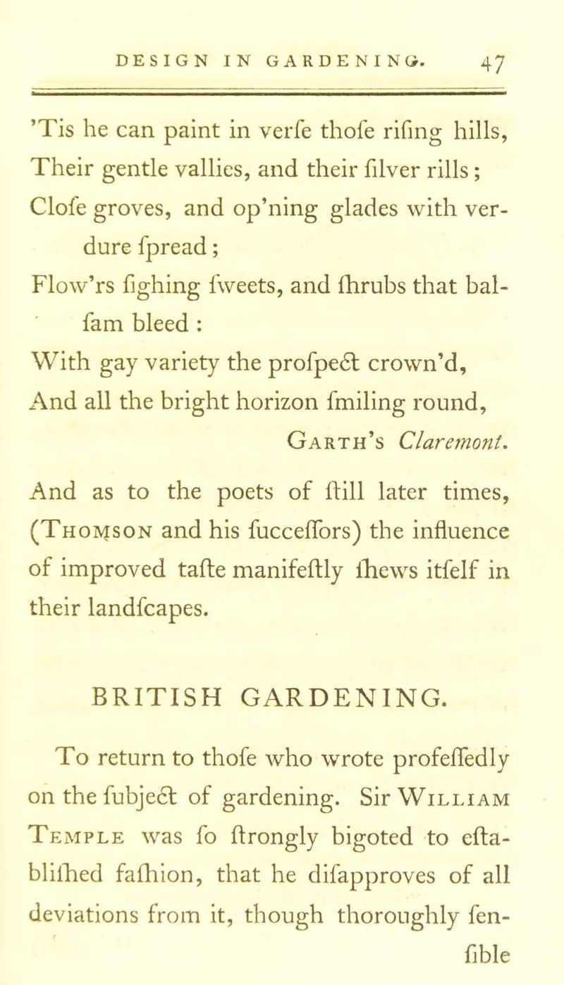 ’Tis he can paint in verfe thole riling hills, Their gentle vallies, and their filver rills; Clofe groves, and op’ning glades with ver- dure fpread; Flow’rs fighing iweets, and Ihrubs that bal- fam bleed : With gay variety the profpedt crown’d. And all the bright horizon fmiling round. Garth’s Claremont. And as to the poets of hill later times, (Thomson and his fucceflors) the influence of improved tafte manifeftly fhews itfelf in their landfcapes. BRITISH GARDENING. To return to thofe who wrote profefledly on the fubjecf of gardening. Sir William Temple was fo ftrongly bigoted to efta- blifhed fafhion, that he difapproves of all deviations from it, though thoroughly fen- flble
