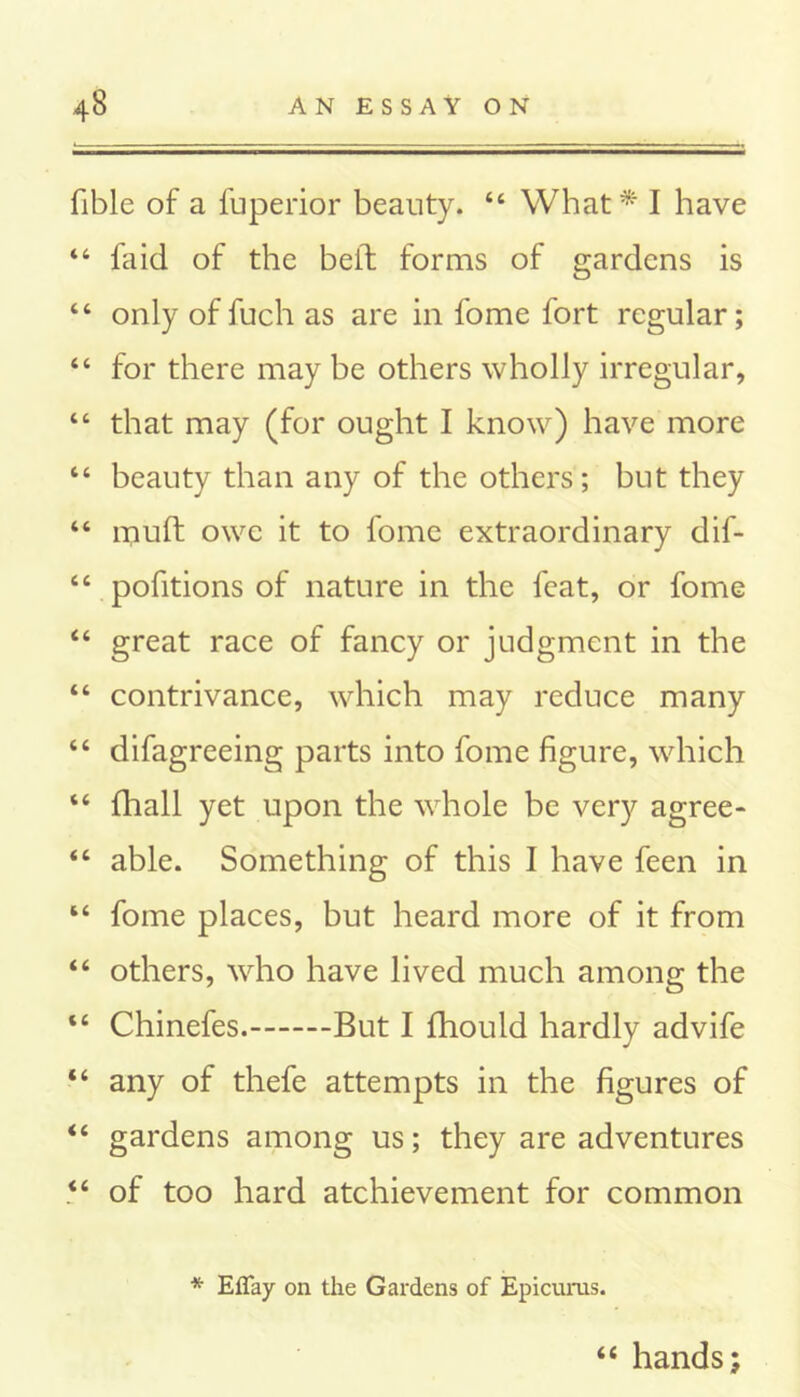 fible of a fuperior beauty. 44 What* I have 44 fa id of the belt forms of gardens is “ only of fuch as are in fome fort regular; “ for there may be others wholly irregular, 44 that may (for ought I know) have more 44 beauty than any of the others; but they 44 muff owe it to fome extraordinary dif- 44 pofitions of nature in the feat, or fome 44 great race of fancy or judgment in the 44 contrivance, which may reduce many 44 difagreeing parts into fome figure, which 44 fhall yet upon the whole be very agree- 44 able. Something of this I have feen in 44 fome places, but heard more of it from 44 others, who have lived much among the 44 Chinefes. But I fhould hardly advife 44 any of thefe attempts in the figures of 44 gardens among us; they are adventures 44 of too hard atchievement for common * Efiay on the Gardens of Epicurus. 44 hands;