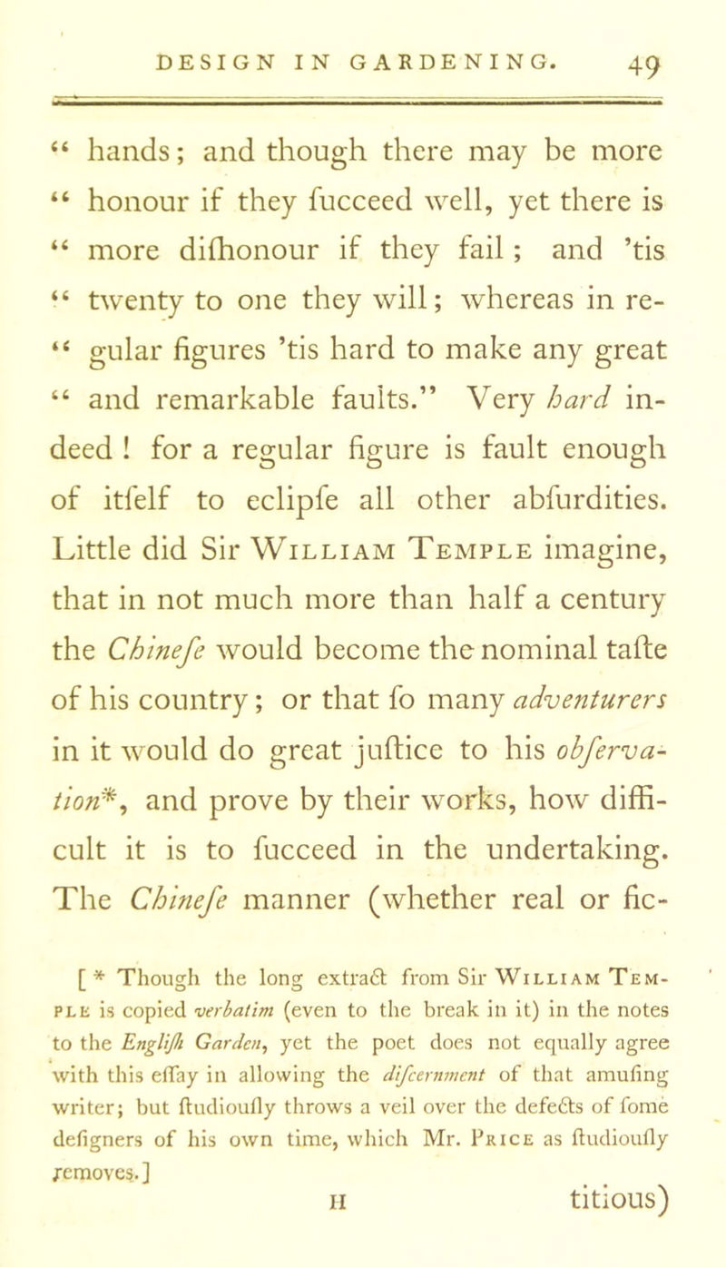 “ hands; and though there may be more “ honour if they fucceed well, yet there is “ more difhonour if they fail; and ’tis “ twenty to one they will; whereas in re- “ gular figures ’tis hard to make any great “ and remarkable faults.” Very hard in- deed ! for a regular figure is fault enough of itfelf to eclipfe all other abfurdities. Little did Sir William Temple imagine, that in not much more than half a century the Chinefe would become the nominal tafte of his country; or that fo many adventurers in it would do great juftice to his obferva- tion*, and prove by their works, how diffi- cult it is to fucceed in the undertaking. The Chinefe manner (whether real or fic- [ * Though the long extraft from Sir William Tem- ple is copied verbatim (even to the break in it) in the notes to the Englijh Garden, yet the poet does not equally agree with this eflay in allowing the difeernment of that amufing writer; but ftudioufly throws a veil over the defefts of fome defigners of his own time, which Mr. Price as ftudioufly remove?. ] titious) II