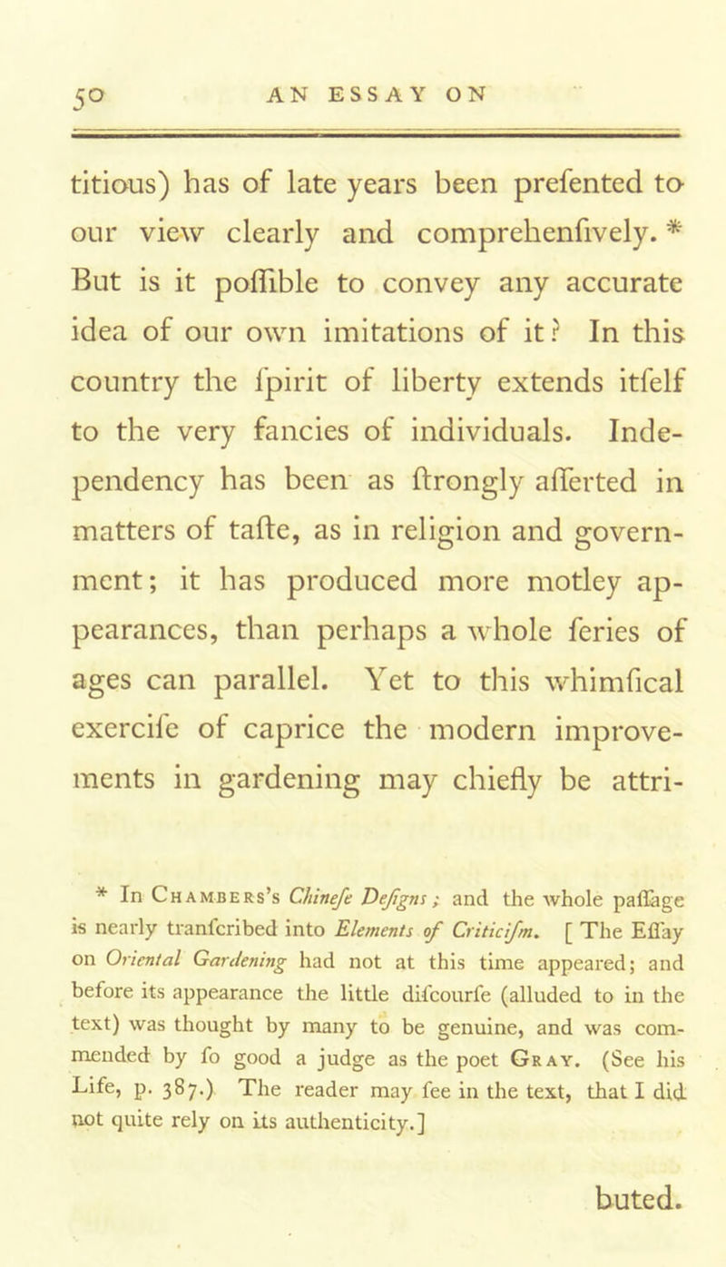 5° titious) has of late years been prefented to our view clearly and comprehenfively. * But is it poflible to convey any accurate idea of our own imitations of it ? In this country the fpirit of liberty extends itfelf to the very fancies of individuals. Inde- pendency has been as ftrongly alTerted in matters of tafte, as in religion and govern- ment; it has produced more motley ap- pearances, than perhaps a whole feries of ages can parallel. Yet to this whimfical exercife of caprice the modern improve- ments in gardening may chiefly be attri- * In Chambers’s Chinefe Dejigns; ancl the whole paflage is nearly tranfcribed into Elements of Criticf/n. [ The Efi'ay on Oriental Gardening had not at this time appeared; and before its appearance the little difcourfe (alluded to in the text) was thought by many to be genuine, and was com- mended by fo good a judge as the poet Gray. (See his Life, p. 387.) The reader may fee in the text, that I did not quite rely on its authenticity.] buted.