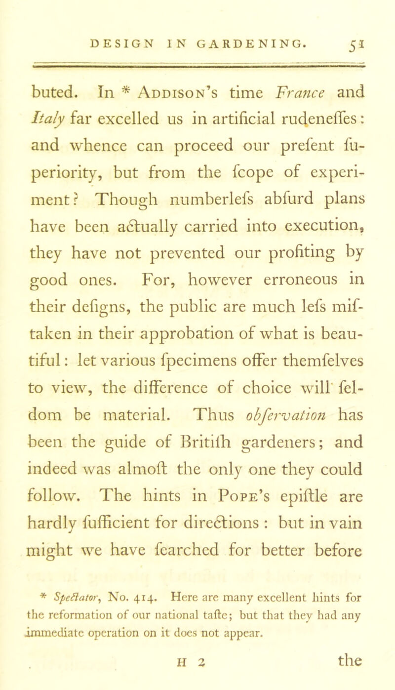 buted. In * Addison’s time France and Italy far excelled us in artificial rudeneffes: and whence can proceed our prefent fu- periority, but from the fcope of experi- ment? Though numberlefs abfurd plans have been adtually carried into execution, they have not prevented our profiting by good ones. For, however erroneous in their defigns, the public are much lefs mif- taken in their approbation of what is beau- tiful : let various fpecimens offer themfelves to view, the difference of choice will fel- dom be material. Thus obfervation has been the guide of Britifh gardeners; and indeed was almoft the only one they could follow. The hints in Pope’s epiftle are hardly fufficient for diredlions : but in vain might we have fearched for better before * Spectator, No. 414. Here are many excellent hints for the reformation of our national tafte; but that they had any immediate operation on it does not appear. H 3 the