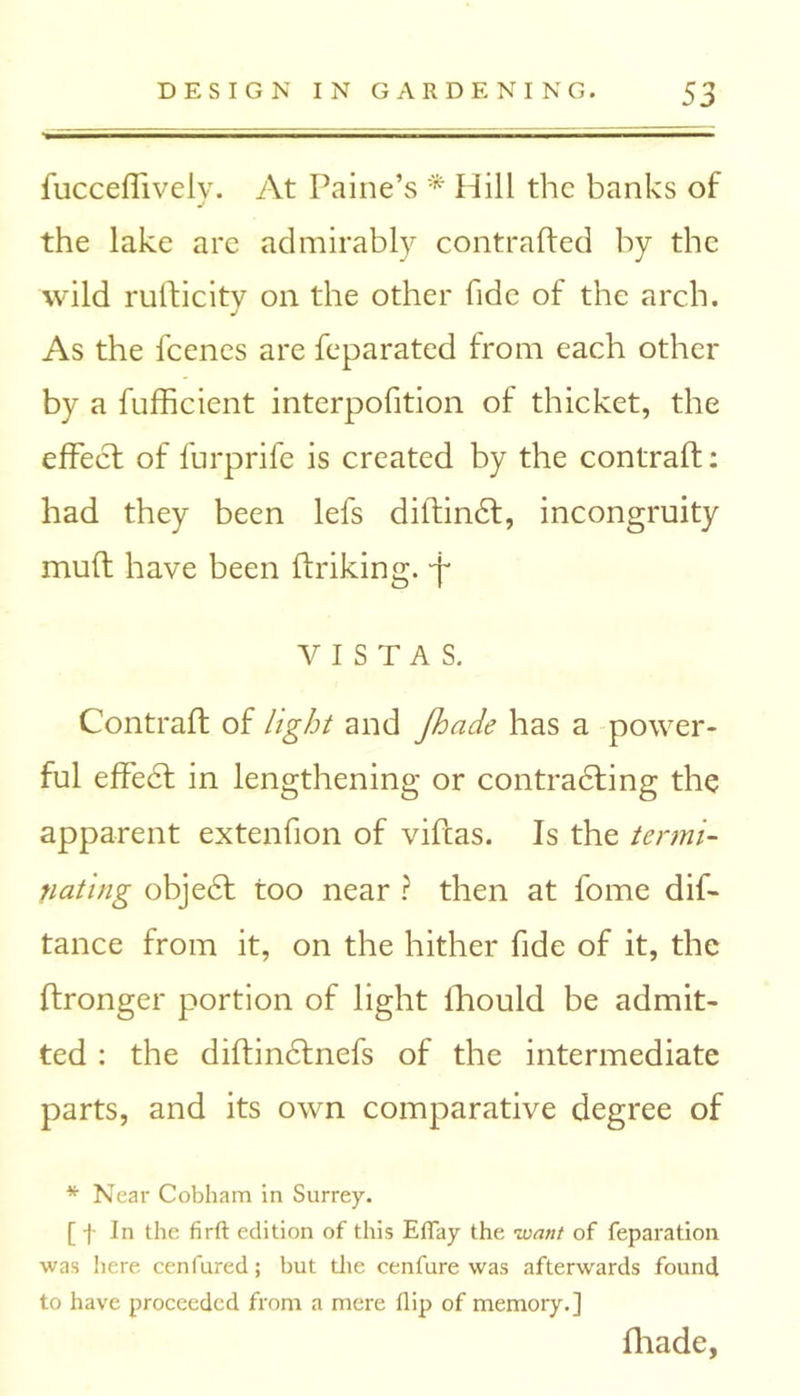 fucceffivelv. At Paine’s * Hill the banks of J the lake are admirably contrafted by the wild rulficity on the other fide of the arch. As the feenes are feparated from each other by a fufficient interpofition of thicket, the effect of furprife is created by the contrail: had they been lefs diltindt, incongruity mult have been ftriking. •f VISTAS. Contrail of light and Jhade has a power- ful effect in lengthening or contrasting the apparent extenfion of vifeas. Is the termi- nating objedt too near ? then at fome dis- tance from it, on the hither fide of it, the Itronger portion of light fhould be admit- ted : the diftinctnefs of the intermediate parts, and its own comparative degree of * Near Cobham in Surrey. [ f In the firft edition of this EfTay the want of reparation was here cenfured; but the cenfure was afterwards found to have proceeded from a mere flip of memory.] fhade,