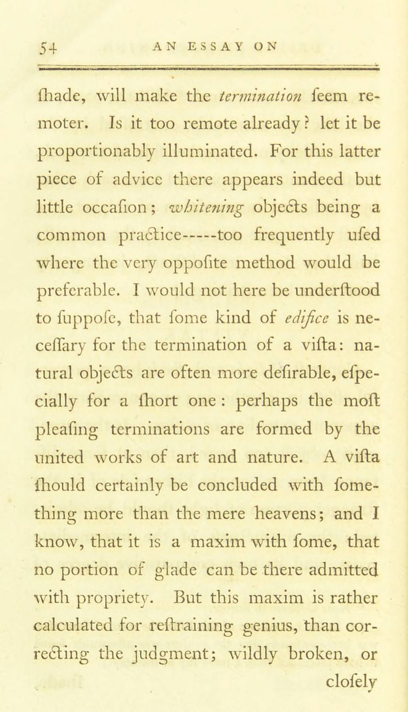 (hade, will make the termination feem re- moter. Is it too remote already ? let it be proportionably illuminated. For this latter piece of advice there appears indeed but little occafion; whitening objects being a common practice too frequently ufed where the very oppofite method would be preferable. I would not here be underftood to fuppofe, that fome kind of edifice is ne- ceffary for the termination of a vifta: na- tural objedts are often more defirable, efpe- cially for a ihort one : perhaps the molt pleafing terminations are formed by the united works of art and nature. A vifta ihould certainly be concluded with fome- thing more than the mere heavens; and I know, that it is a maxim with fome, that no portion of glade can be there admitted with propriety. But this maxim is rather calculated for reftraining genius, than cor- recting the judgment; wildly broken, or clofely ¥