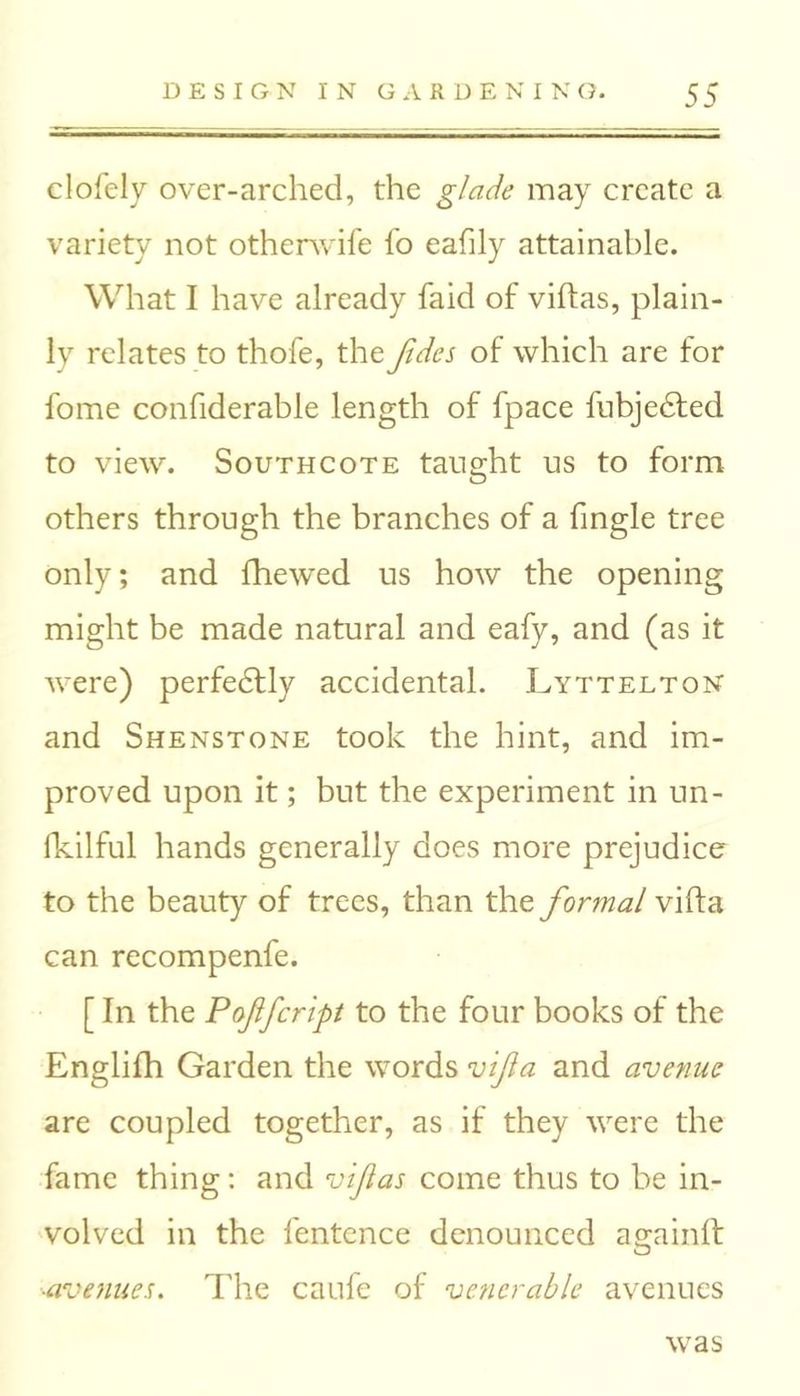 clofely over-arched, the glade may create a variety not othenvife fo eafily attainable. What I have already faid of viftas, plain- ly relates to thofe, the Jides of which are for fome confiderable length of fpace fubjedted to view. South cote taught us to form others through the branches of a fingle tree only; and fhewed us how the opening might be made natural and eafy, and (as it were) perfectly accidental. .Lyttelton and Shenstone took the hint, and im- proved upon it; but the experiment in un- fkilful hands generally does more prejudice to the beauty of trees, than the formal vifla can recompenfe. [ In the Poflfcript to the four books of the Englifh Garden the words vifia and avenue are coupled together, as if they were the fame thing: and vlfias come thus to be in- volved in the fentence denounced againif ■avenues. The caufe of venerable avenues