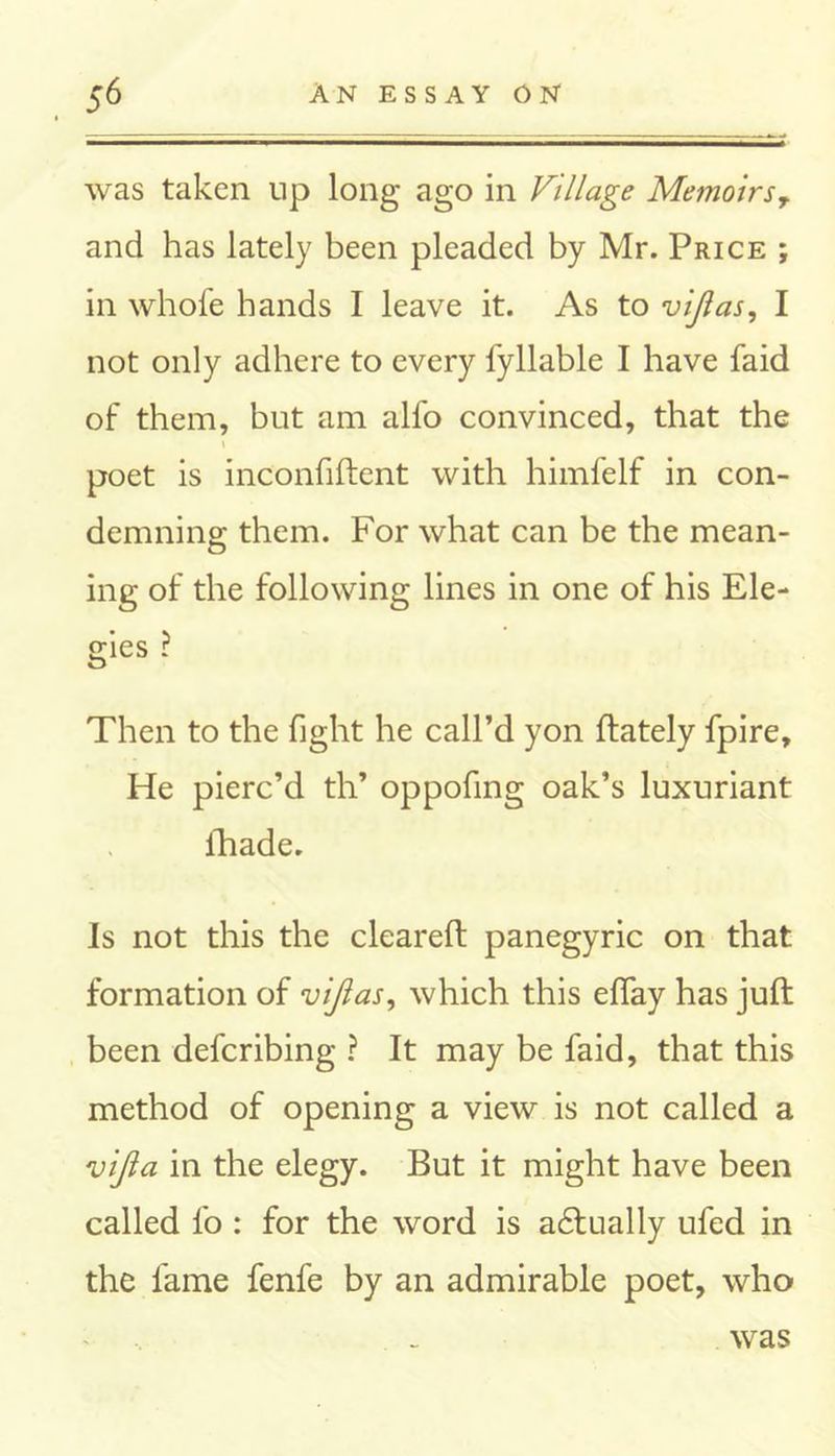 was taken lip long ago in Village Memoirs9 and has lately been pleaded by Mr. Price ; in whole hands I leave it. As to vijlas, I not only adhere to every fyliable I have faid of them, but am alfo convinced, that the i poet is inconfiftent with himfelf in con- demning them. For what can be the mean- ing of the following lines in one of his Ele- gies ? Then to the fight he call’d yon ftately fpire. He pierc’d th’ oppofing oak’s luxuriant fhade. Is not this the cleared; panegyric on that formation of vijlas, which this effay has juft been defcribing ? It may be faid, that this method of opening a view is not called a vijla in the elegy. But it might have been called fo : for the word is actually ufed in the fame fenfe by an admirable poet, who