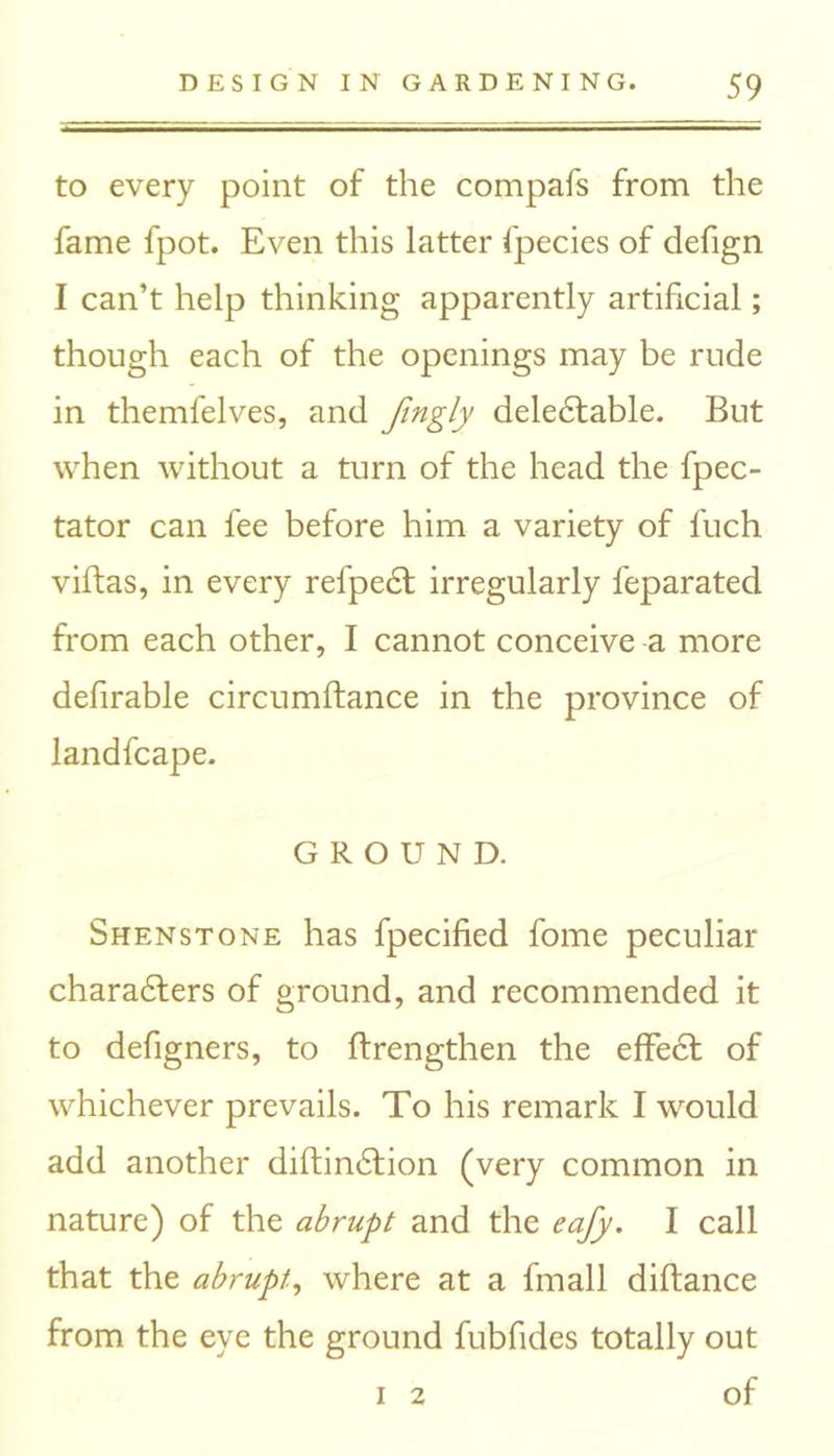 to every point of the compafs from the fame fpot. Even this latter fpecies of defign I can’t help thinking apparently artificial; though each of the openings may be rude in themfelves, and fingly deledtable. But when without a turn of the head the fpec- tator can fee before him a variety of fuch villas, in every refpedl irregularly feparated from each other, I cannot conceive a more defirable circumftance in the province of landfcape. GROUND. Shenstone has fpecified fome peculiar charadters of ground, and recommended it to defigners, to flrengthen the effedt of whichever prevails. To his remark I would add another diftindlion (very common in nature) of the abrupt and the eafy. I call that the abrupt, where at a fmall diftance from the eye the ground fubfides totally out i 2 of