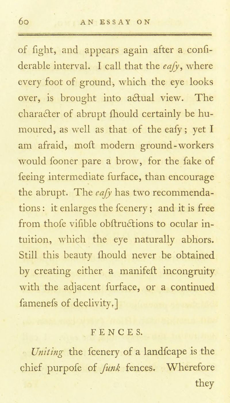 of fight, and appears again after a confi- derable interval. I call that the eafy, where every foot of ground, which the eye looks over, is brought into adtual view. The charadter of abrupt fliould certainly be hu- moured, as well as that of the eafy; yet I am afraid, mod modern ground-workers would fooner pare a brow, for the fake of feeing intermediate furface, than encourage the abrupt. The eafy has two recommenda- tions : it enlarges the fcenery; and it is free from thofe vifible obftructions to ocular in- tuition, which the eye naturally abhors. Still this beauty lliould never be obtained by creating either a manifeft incongruity with the adjacent furface, or a continued famenefs of declivity,] FENCES. Uniting the fcenery of a landfcape is the chief purpofe of funk fences. Wherefore they