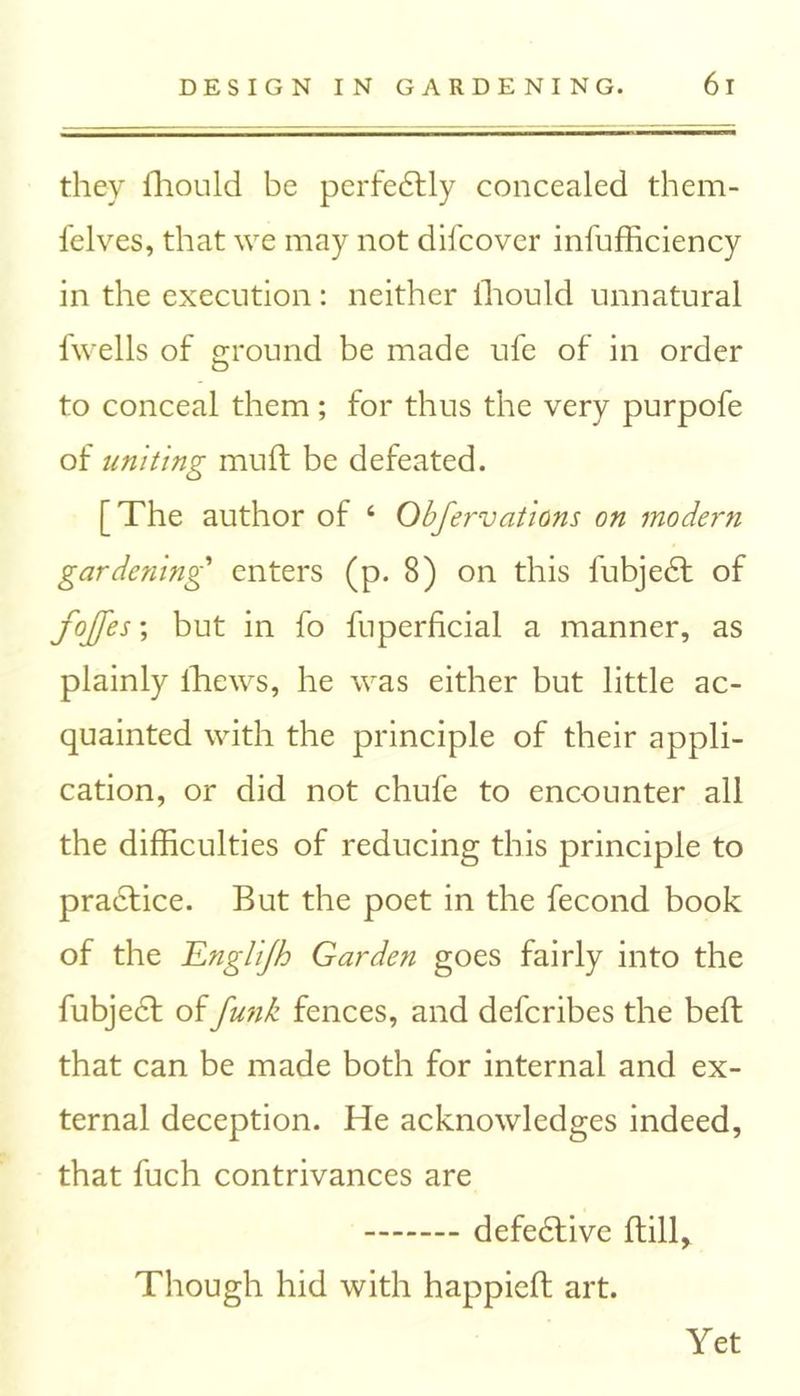 they fhould be perfectly concealed them- felves, that we may not difcover infufficiency in the execution: neither fhould unnatural fwells of ground be made ufe of in order to conceal them; for thus the very purpofe of uniting muft be defeated. [The author of ‘ Obfervations on modern gardening enters (p. 8) on this fubjedl of fojjes; but in fo fuperficial a manner, as plainly lhews, he was either but little ac- quainted with the principle of their appli- cation, or did not chufe to encounter all the difficulties of reducing this principle to pradfice. But the poet in the fecond book of the Englijh Garden goes fairly into the fubjedt of funk fences, and defcribes the bed that can be made both for internal and ex- ternal deception. He acknowledges indeed, that fuch contrivances are defedtive dill. Though hid with happied art. Yet