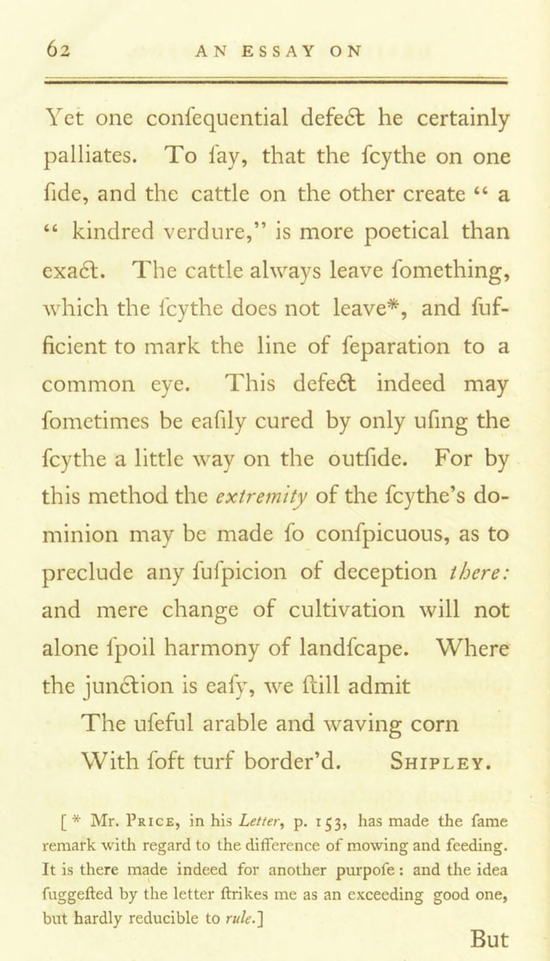Yet one confequential defedf he certainly palliates. To lay, that the fcythe on one fide, and the cattle on the other create “ a “ kindred verdure,” is more poetical than exadf. The cattle always leave fomething, which the fcythe does not leave*, and fuf- ficient to mark the line of reparation to a common eye. This defedt indeed may fometimes be eafily cured by only ufing the fcythe a little way on the outfide. For by this method the extremity of the feythe’s do- minion may be made fo confpicuous, as to preclude any fufpicion of deception there: and mere change of cultivation will not alone fpoil harmony of landfcape. Where the junction is eafy, we Hill admit The ufeful arable and waving corn With foft turf border’d. Shipley. [* Mr. Price, in his Letter, p. 153, has made the fame remark with regard to the difference of mowing and feeding. It is there made indeed for another purpofe: and the idea fuggefted by the letter ftrikes me as an exceeding good one, but hardly reducible to rule.] But