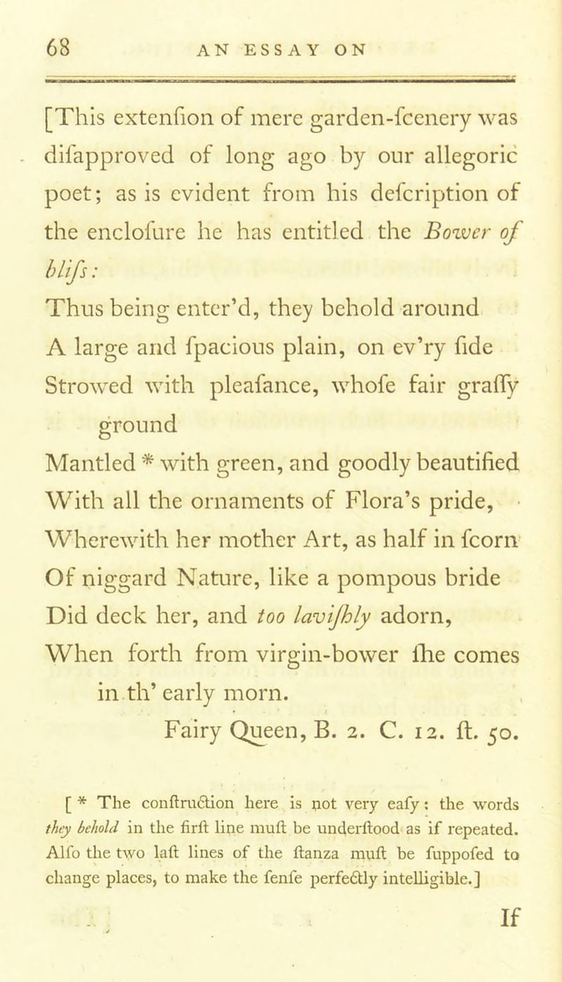 [This extcnfion of mere garden-fcenery was difapproved of long ago by onr allegoric poet; as is evident from his defcription of the enclofure he has entitled the Bower of blifs: Thus being enter’d, they behold around A large and fpacious plain, on ev’ry fide Strowed with pleafance, whofe fair grafty ground Mantled * with green, and goodly beautified With all the ornaments of Flora’s pride, Wherewith her mother Art, as half in fcorn Of niggard Nature, like a pompous bride Did deck her, and too lavijhly adorn, When forth from virgin-bower fhe comes in.til’ early morn. Fairy Queen, B. 2. C. 12. ft. 50. [ * The conftru&ion here is not very eafy: the words they behold in the firft line muft be underftood as if repeated. Alfo the two laft lines of the ftanza muft be fuppofed to change places, to make the fenfe perfedtly intelligible.] If