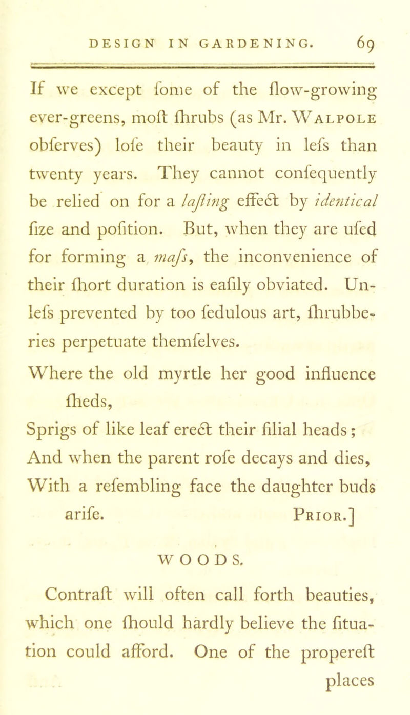If we except fome of the flow-growing ever-grcens, mod fhrubs (as Mr. Walpole obferves) lofe their beauty in lefs than twenty years. They cannot confequently be relied on for a lajling efie£1 by identical fize and pofition. But, when they are ufed for forming a mafs, the inconvenience of their fhort duration is eafily obviated. Un- lels prevented by too fedulous art, fhrubbe- ries perpetuate themfelves. Where the old myrtle her good influence fheds, Sprigs of like leaf erecl their filial heads; And when the parent rofe decays and dies. With a refembling face the daughter buds arife. Prior.] WOODS. Contrail will often call forth beauties, which one fhould hardly believe the fitua- tion could afford. One of the propereft places