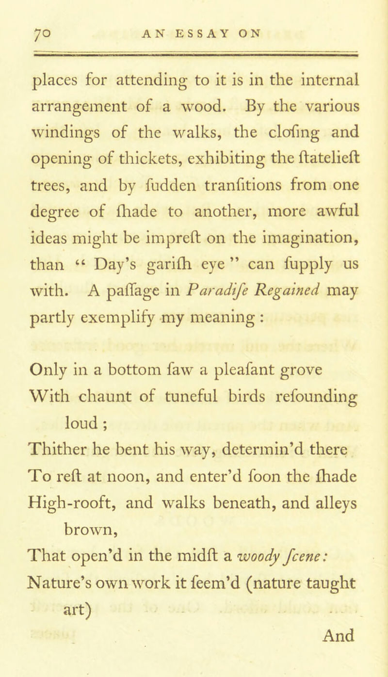 places for attending to it is in the internal arrangement of a wood. By the various windings of the walks, the clofing and opening of thickets, exhibiting the ftatelieft trees, and by fudden tranfitions from one degree of lhade to another, more awful ideas might be impreft on the imagination, than “ Day’s garifh eye ” can fupply us with. A palTage in Paradife Regained may partly exemplify my meaning : Only in a bottom faw a pleafant grove With chaunt of tuneful birds refounding loud ; Thither he bent his way, determin’d there To reft at noon, and enter’d foon the fhade High-rooft, and walks beneath, and alleys brown, That open’d in the midft a woody fcene: Nature’s own work it feem’d (nature taught art) And