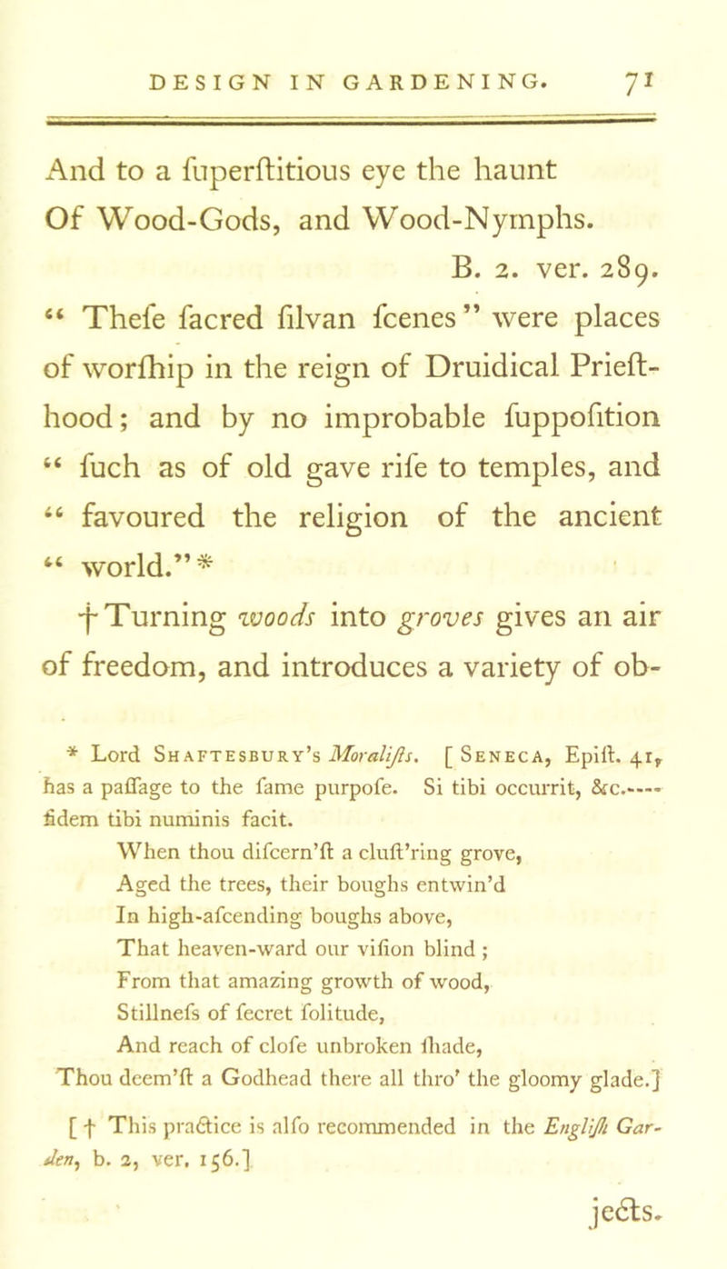 And to a fuperftitious eye the haunt Of Wood-Gods, and Wood-Nymphs. B. 2. ver. 289. 6i Thefe facred filvan fcenes ” were places of worfhip in the reign of Druidical Prieft- hood; and by no improbable fuppofition “ fuch as of old gave rife to temples, and 46 favoured the religion of the ancient “ world.” * •f Turning woods into groves gives an air of freedom, and introduces a variety of ob- * Lord Shaftesbury’s Moralijis. [Seneca, EpilL 41, has a paflage to the fame purpofe. Si tibi occurrit, &c.— fidem tibi numinis facit. When thou difcern’ft a cluft’ring grove, Aged the trees, their boughs entwin’d In high-afcending boughs above, That heaven-ward our vifion blind ; From that amazing growth of wood, Stillnefs of fecret folitude. And reach of clofe unbroken fhade, Thou deem’d a Godhead there all thro' the gloomy glade.] [ f This pra&ice is alfo recommended in the Englijk Gar- den, b. 2, ver. 156.] je6ts.