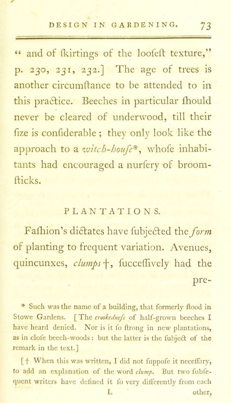 r DESIGN IN GARDENING. 73 “ and of fkirtings of the loofeft texture,” p. 230, 231, 232.] The age of trees is another circumftance to be attended to in this practice. Beeches in particular fhould never be cleared of underwood, till their fize is confiderable ; they only look like the approach to a witch-houfe*, whofe inhabi- tants had encouraged a nurfery of broom- hicks. PLANTATIONS. Fafhion’s didfates have fubjedted the form of planting to frequent variation. Avenues, quincunxes, clumps -j-, fuccefhvely had the pre- * Such was the name of a building, that formerly flood in Stowe Gardens. [ The crookednefs of half-grown beeches I have heard denied. Nor is it fo flrong in new plantations, as in clofe beech-woods: but the latter is the fubjedl of the remark in the text.] [ f When this was written, I did not fuppofe it neceffary, to add an explanation of the word clump. But two fubfe- quent writers have defined it fo very differently from each l. other,