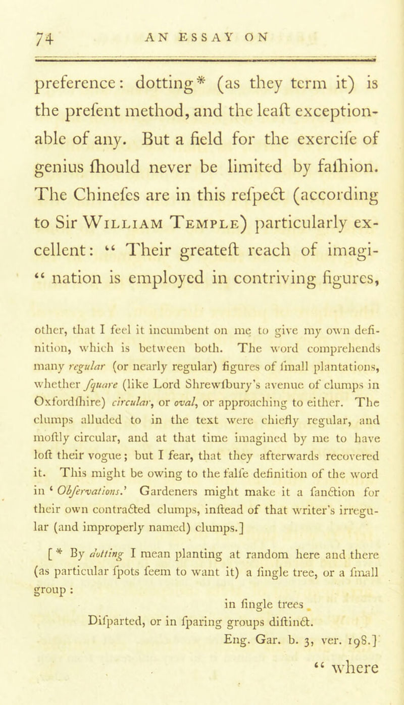 preference: dotting * (as they term it) is the prefent method, and the leaft exception- able of any. But a field for the exercife of genius fhould never be limited by fafhion. The Chinefes are in this refpect (according to Sir William Temple) particularly ex- cellent: fc‘ Their greateft reach of imagi- “ nation is employed in contriving figures, other, that I feel it incumbent on me to give my own defi- nition, which is between both. The word comprehends many regular (or nearly regular) figures of linall plantations, whether fquare (like Lord Shrewtbury’s avenue of clumps in Oxfordfhire) circular, or oval, or approaching to either. The clumps alluded to in the text were chiefly regular, and moftly circular, and at that time imagined by me to have loft their vogue; but I feax*, that they afterwards recovered it. This might be owing to the falfe definition of the word in ‘ Obfervations.' Gardeners might make it a fan&ion for their own contrafted clumps, inftead of that writer’s irregu- lar (and improperly named) clumps.] [ '* By dotting I mean planting at random here and thei*e (as particular fpots feem to want it) a Angle tree, or a fmall group : in Angle trees. Difparted, or in fparing groups diftintt. Eng. Gai\ b. 3, ver. 198.] “ where