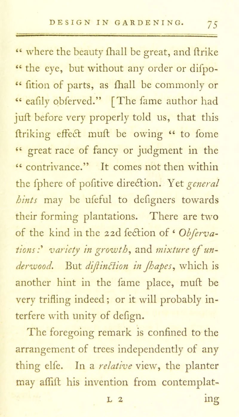 44 where the beauty fhall be great, and ftrike 44 the eye, but without any order or difpo- 44 fition of parts, as fhall be commonly or 44 eafily obferved.” [The fame author had juft before very properly told us, that this ftriking effect muft be owing 44 to fome 44 great race of fancy or judgment in the 44 contrivance.” It comes not then within the fphere of pofitive direction. Yet general hints may be ufeful to defigners towards their forming plantations. There are two of the kind in the 22d fedtion of 4 Obferva- tionsvariety in growth, and mixture of un- derwood. But dlfin&lon In Jhapes, which is another hint in the fame place, muft be very trifling indeed; or it will probably in- terfere with unity of defign. The foregoing remark is confined to the arrangement of trees independently of any thing elfe. In a relative view, the planter may affift his invention from contemplat- L 2 mg