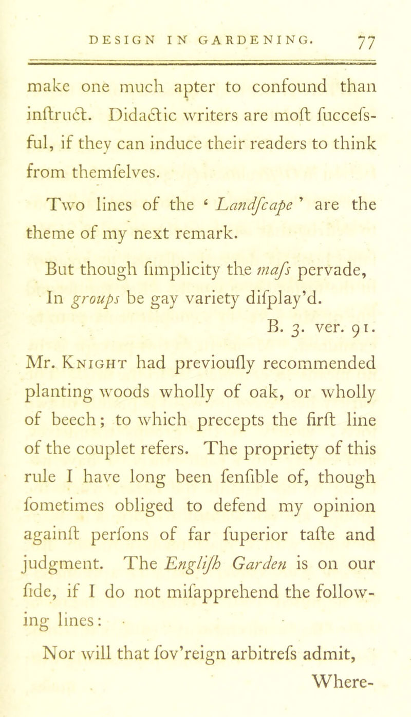 make one much apter to confound than inllrucl. Didactic writers are moft fuccels- ful, if they can induce their readers to think from themfelves. Two lines of the 4 Landfcape * are the theme of my next remark. But though fimplicity the mafs pervade, In groups be gay variety difplay’d. B. 3. ver. 91. Mr. Knight had previoufly recommended planting woods wholly of oak, or wholly of beech; to which precepts the firft line of the couplet refers. The propriety of this rule I have long been fenfible of, though fometimes obliged to defend my opinion againft perfons of far fuperior tafte and judgment. The Englijh Garden is on our fide, if I do not mifapprehend the follow- ing lines: Nor will that fov’reign arbitrefs admit, Where-