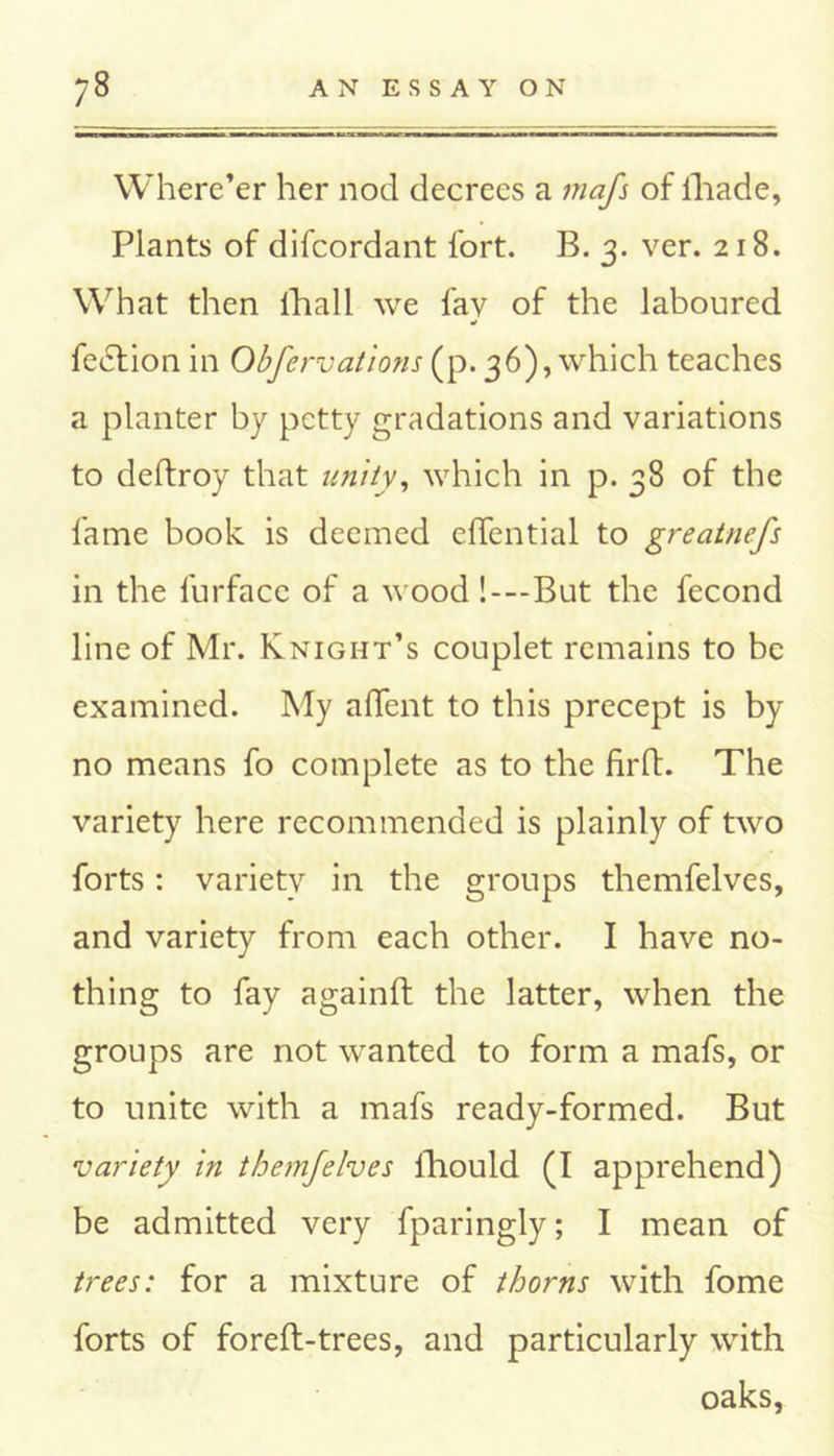 Where’er her nod decrees a mafs of iliade, Plants of difcordant fort. B. 3. ver. 218. What then fhall we fay of the laboured fe£tion in Obfervaiions (p. 36), which teaches a planter by petty gradations and variations to deffroy that unity, which in p. 38 of the fame book is deemed efTential to greatnefs in the furfacc of a wood !—But the fecond line of Mr. Knight’s couplet remains to be examined. My affent to this precept is by no means fo complete as to the firft. The variety here recommended is plainly of two forts: variety in the groups themfelves, and variety from each other. I have no- thing to fay againft the latter, when the groups are not wanted to form a mafs, or to unite with a mafs ready-formed. But variety in themfelves fhould (I apprehend) be admitted very fparingly; I mean of trees: for a mixture of thorns with fome forts of foreft-trees, and particularly with oaks,