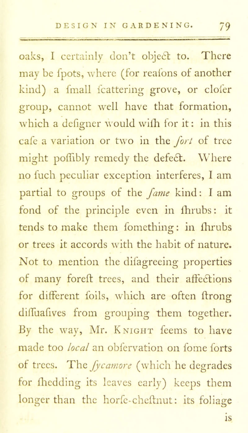 oaks, I certainly don’t objebt to. There may be fpots, where (for reafons of another kind) a fmall fcattering grove, or clofer group, cannot well have that formation, which a defigner would with for it: in this cafe a variation or two in the fort of tree might poffibly remedy the defect. Where no fuch peculiar exception interferes, I am partial to groups of the fame kind: I am fond of the principle even in fhrubs: it tends to make them fomething: in fhrubs or trees it accords with the habit of nature. Not to mention the difagreeing properties of many foreft trees, and their affections for different foils, which are often ftrong diffuafives from grouping them together. By the way, Mr. Knight feems to have made too local an obfervation on fome forts of trees. The fycamore (which he degrades for fhedding its leaves early) keeps them longer than the horfe-cheftnut: its foliage is