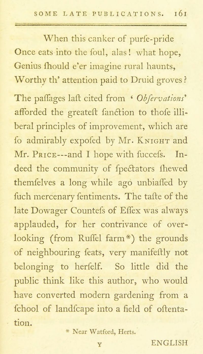 When this canker of purfe-pride Once eats into the foul, alas ! what hope, Genius fhould e’er imagine rural haunts, Worthy th* attention paid to Druid groves ? The paffages laft cited from 4 Obfervations’ afforded the greateft fandlion to thofe illi- beral principles of improvement, which are fo admirably expofed by Mr. Knight and Mr. PmcE---and I hope with fuccefs. In- deed the community of fpedfators lliewed themfelves a long while ago unbiaffed by fuch mercenary fentiments. The tafte of the late Dowager Countefs of Effex was always applauded, for her contrivance of over- looking (from Ruffel farm*) the grounds of neighbouring feats, very manifeftly not belonging to herfelf. So little did the public think like this author, who would have converted modern gardening from a fchool of landfcape into a field of oftenta- tion. * Near Watford, Herts. y ENGLISH