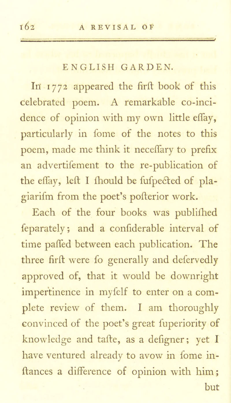 J ENGLISH GARDEN. In 1772 appeared the firft book of this celebrated poem. A remarkable co-inci- dence of opinion with my own little eflay, particularly in fome of the notes to this poem, made me think it neceflary to prefix an advertifement to the re-publication of the eflay, left I fhould be fufpedted of pla- giarifm from the poet’s pofterior work. Each of the four books was publifhed feparately; and a confiderable interval of time palled between each publication. The three firft were fo generally and defervedly approved of, that it would be downright impertinence in myfelf to enter on a com- plete review of them. I am thoroughly convinced of the poet’s great fuperiority of knowledge and tafte, as a defigner; yet I have ventured already to avow in fome in- ftances a difference of opinion with him; but