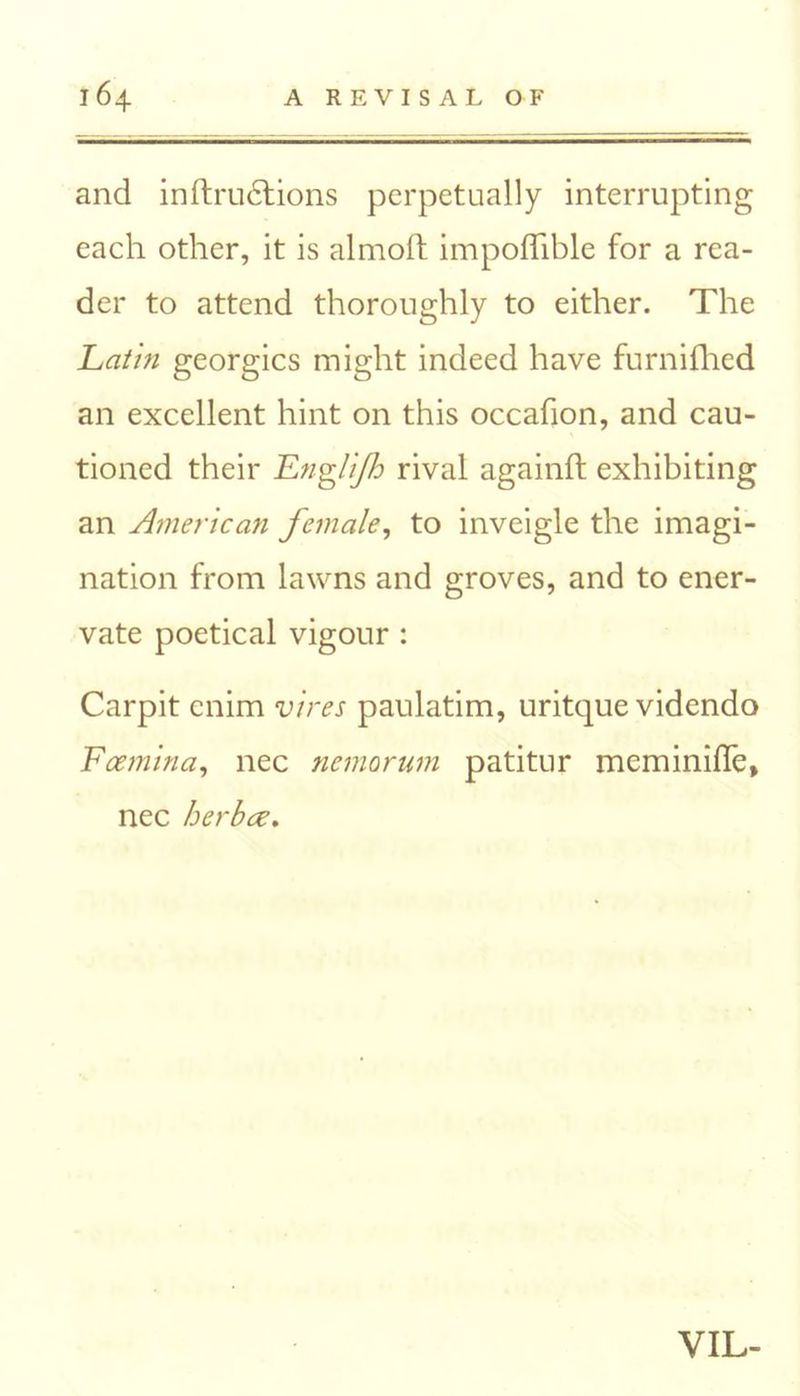 and inftru6tions perpetually interrupting each other, it is almoft impoflible for a rea- der to attend thoroughly to either. The Latin georgics might indeed have furnifhed an excellent hint on this occafion, and cau- tioned their Engli/h rival againft exhibiting an American female, to inveigle the imagi- nation from lawns and groves, and to ener- vate poetical vigour : Carpit enim vires paulatim, uritque videndo Fcemina, nec nemorum patitur meminifle, nec herbee. VIL-