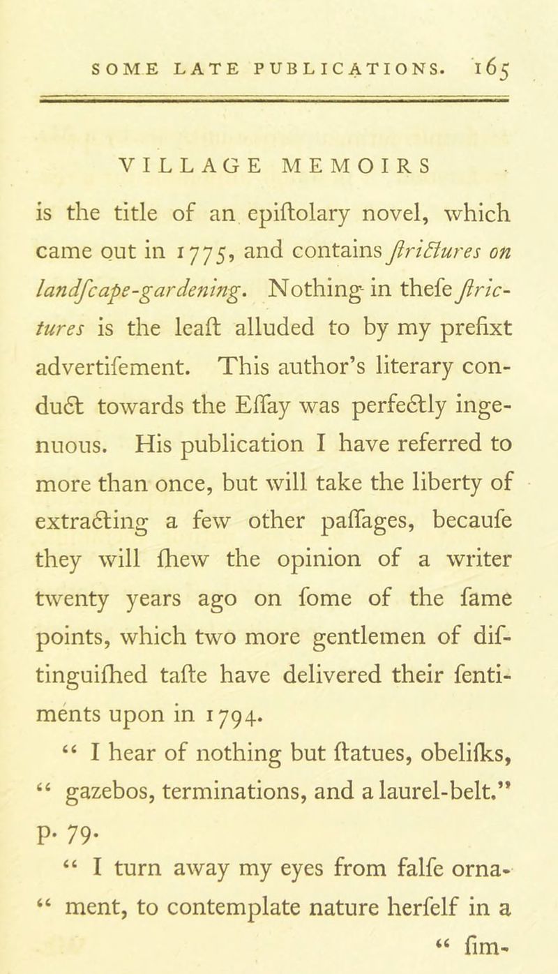 VILLAGE MEMOIRS is the title of an epiftolary novel, which came out in 1775, and contains JiriBures on landfc ape-gardening. Nothing-in thefe Jiric- tures is the lead: alluded to by my prefixt advertifement. This author’s literary con- duct towards the EiTay was perfectly inge- nuous. His publication I have referred to more than once, but will take the liberty of extracting a few other paffages, becaufe they will fhew the opinion of a writer twenty years ago on fome of the fame points, which two more gentlemen of dif- tinguifhed tafte have delivered their fenti- ments upon in 1794. 44 I hear of nothing but ftatues, obelifks, 44 gazebos, terminations, and a laurel-belt.” p. 79. 44 I turn away my eyes from falfe orna- 44 ment, to contemplate nature herfelf in a 44 fim-