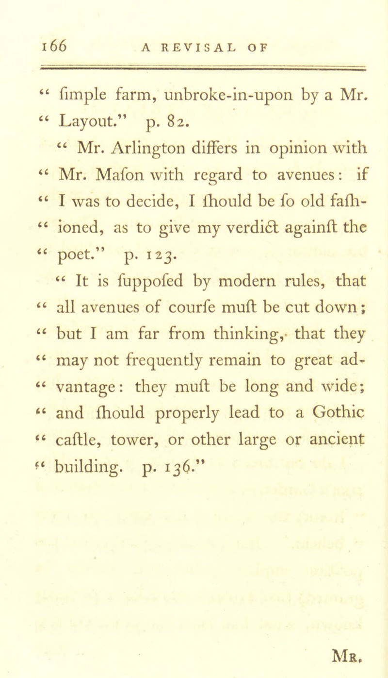44 fimple farm, unbroke-in-upon by a Mr. 44 Layout.” p. 82. 44 Mr. Arlington differs in opinion with 44 Mr. Mafon with regard to avenues: if 44 I was to decide, I fhould be fo old fafh- 44 ioned, as to give my verdidl againft the 44 poet.” p. 123. 44 It is fuppofed by modern rules, that 44 all avenues of courfe mult be cut down; 44 but I am far from thinking,- that they 44 may not frequently remain to great ad* 44 vantage: they mult be long and wide; 44 and fhould properly lead to a Gothic 44 caftle, tower, or other large or ancient *4 building, p. 136.” Mr,