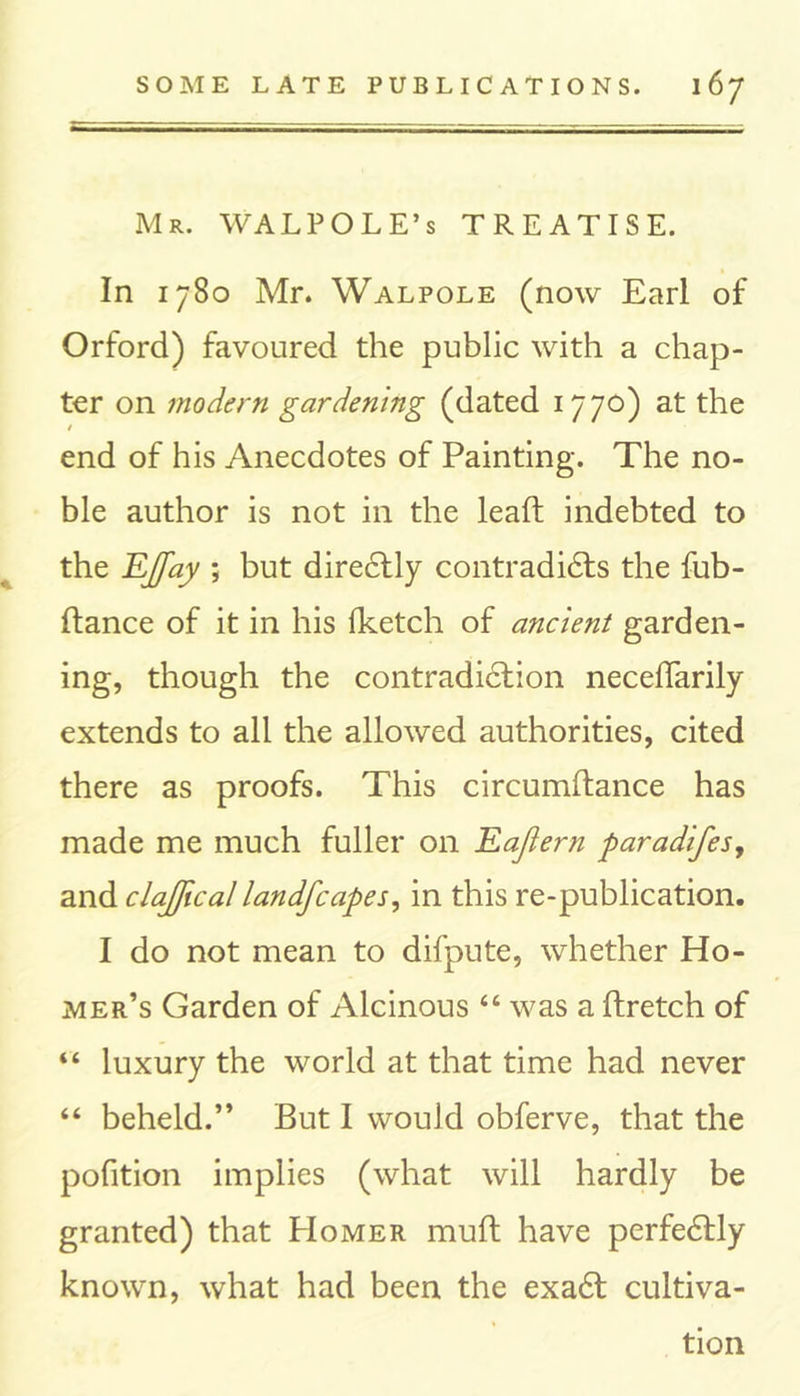 Mr. WALPOLE’s TREATISE. In 1780 Mr. Walpole (now Earl of Orford) favoured the public with a chap- ter on modern gardening (dated 1770) at the / end of his Anecdotes of Painting. The no- ble author is not in the lead: indebted to the EJay ; but direCtly contradicts the fub- ftance of it in his fketch of ancient garden- ing, though the contradiction neceffarily extends to all the allowed authorities, cited there as proofs. This circumltance has made me much fuller on Eajiern paradifes, and clajfical landfcapes, in this re-publication. I do not mean to difpute, whether Ho- mer’s Garden of Alcinous “ was a ftretch of “ luxury the world at that time had never “ beheld.” But I would obferve, that the pofition implies (what will hardly be granted) that Homer muft have perfectly known, what had been the exaCt cultiva- tion