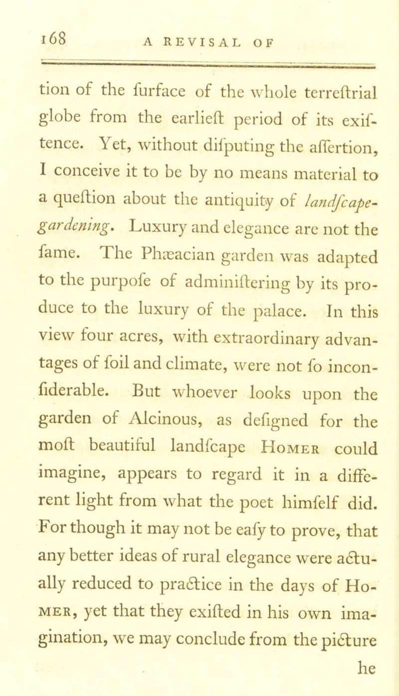 tion of the furface of the whole terreftrial globe from the earlieft period of its exif- tence. \ et, without dilputing the affertion, I conceive it to be by no means material to a quefhon about the antiquity of landjcape- gardening. Luxury and elegance are not the lame. The Phaeacian garden was adapted to the purpofe of adminiftering by its pro- duce to the luxury of the palace. In this view four acres, with extraordinary advan- tages of foil and climate, were not fo incon- fiderable. But whoever looks upon the garden of Alcinous, as defigned for the moft beautiful landfcape PIomer could imagine, appears to regard it in a diffe- rent light from what the poet himfelf did. For though it may not be eafy to prove, that any better ideas of rural elegance were actu- ally reduced to practice in the days of Ho- mer, yet that they exited in his own ima- gination, we may conclude from the picture he