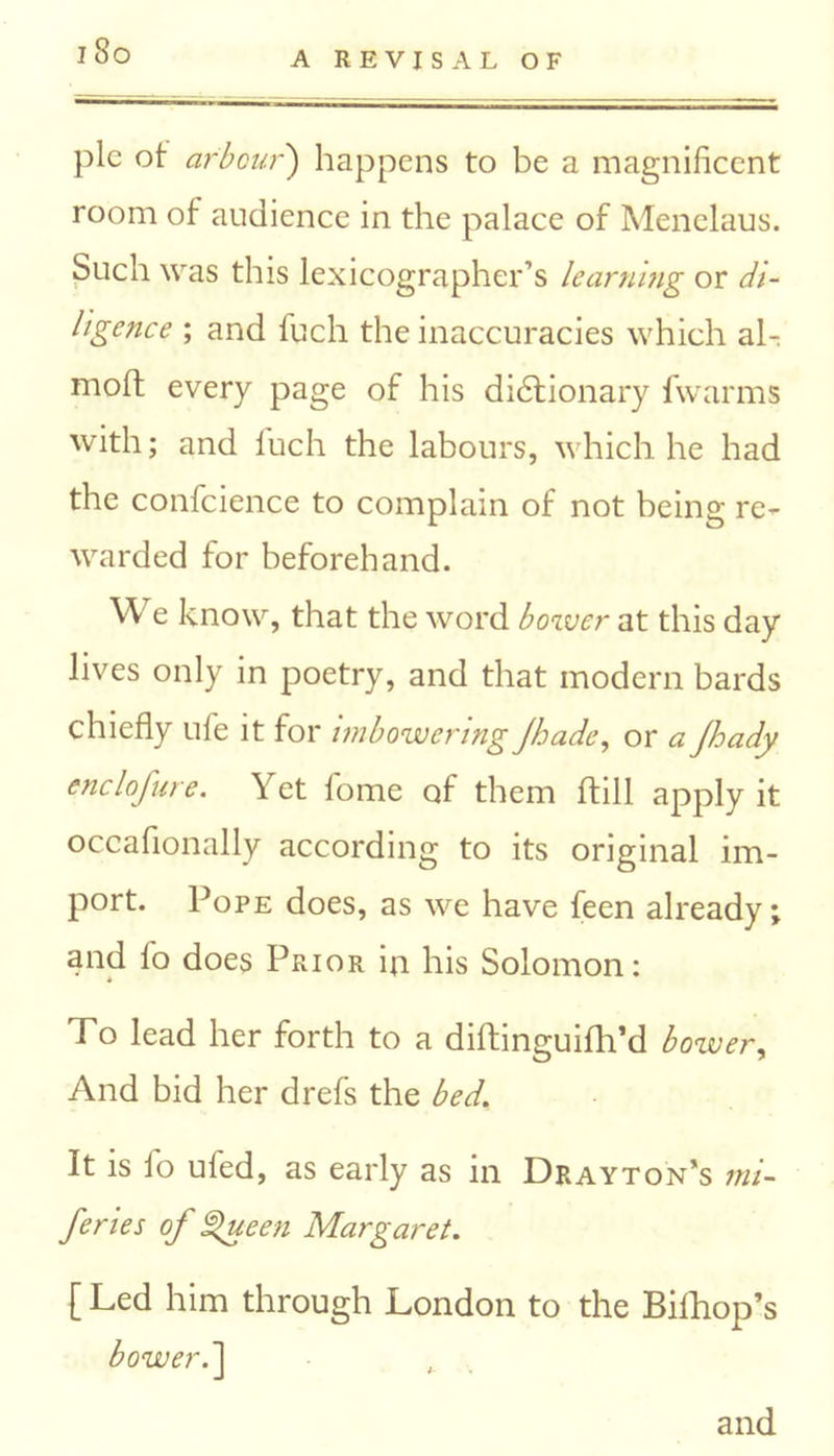 pic ot arbour') happens to be a magnificent room of audience in the palace of Menelaus. Such was this lexicographer’s learning or di- ligence ; and fuch the inaccuracies which al- moft every page of his dictionary fwarms with; and fuch the labours, which he had the confidence to complain of not being re- warded for beforehand. We know, that the word bower at this day lives only in poetry, and that modern bards chiefly ufe it for imbowering Jhade, or a Jhady enclofure. Yet fome of them (till apply it occafionally according to its original im- port. Pope does, as we have feen already; and lo does Prior in his Solomon: To lead her forth to a diftinguifh’d bower, And bid her drefs the bed. It is fo uled, as early as in Drayton's mi- feries of Queen Margaret. [ Led him through London to the Bifhop’s bower.’] and