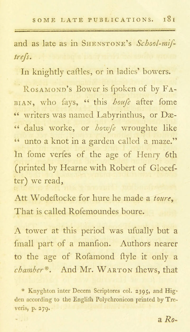 and as late as in Si-ienstone’s School-mif- trefs. In knightly caflles, or in ladies’ bowers. Rosamond’s Bower is fpoken of by Fa- bian, who fays, “ this houfe after fome “ writers was named Labyrinthus, or Dae- “ dalus worke, or bozvfe wroughte like “ unto a knot in a garden called a maze.” In fome verfes of the age of Henry 6th (printed by Hearne with Robert of Giocef- ter) we read, Att Wodeftocke for hure he made a toure, That is called Rofemoundes boure. A tower at this period was ufually but a fmall part of a manfion. Authors nearer to the age of Rofamond ftyle it only a chamber*. And Mr. Warton lliews, that * Knyghton inter Decern Scriptores col. 2395, and Hig* den according to the Englifh Polychronicon printed by Tre- veris, p. 279. a Ro-