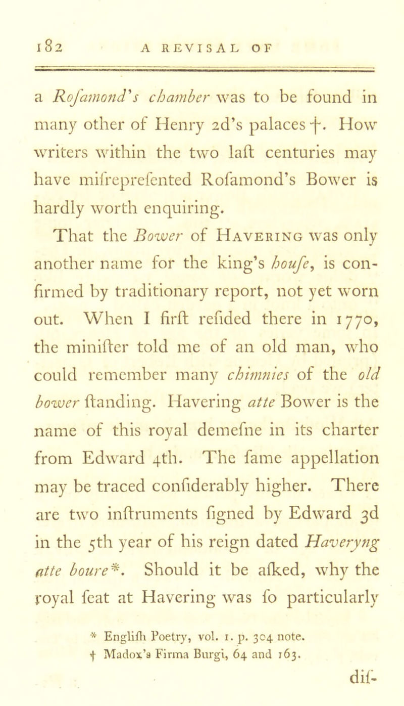 a Rofamond's chamber was to be found in many other of Henry 2d’s palaces •f. How writers within the two laft centuries may have mifreprefented Rofamond’s Bower is hardly worth enquiring. That the Bower of Havering was only another name for the king’s houfe, is con- firmed by traditionary report, not yet worn out. When I firft redded there in 1770, the miniffer told me of an old man, who could remember many chimnies of the old bower (landing. Havering atte Bower is the name of this royal demefne in its charter from Edward 4th. The fame appellation may be traced confiderably higher. There are two inftruments figned by Edward 3d in the 5th year of his reign dated Haverytig atte boure*. Should it be afked, why the royal feat at Havering was fo particularly * Englifh Poetry, vol. i. p. 304 note, f Madox’s Firma Burgi, 64 and 163. dif-