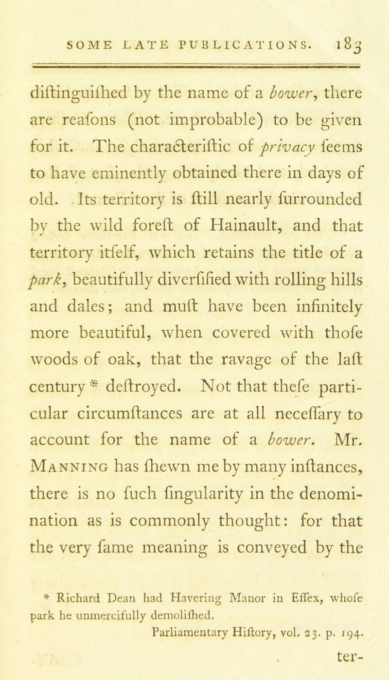 diftinguifhed by the name of a bower, there are reafons (not improbable) to be given for it. The charadteriftic of privacy feems to have eminently obtained there in days of old. Its territory is ftill nearly furrounded by the wild foreft of Hainault, and that territory itfelf, which retains the title of a park, beautifully diverfified with rolling hills and dales; and muft have been infinitely more beautiful, when covered with thofe woods of oak, that the ravage of the lall century * deftroyed. Not that thefe parti- cular circumftances are at all necefiary to account for the name of a bower. Mr. Manning has fhewn me by many inftances, there is no fuch Angularity in the denomi- nation as is commonly thought: for that the very fame meaning is conveyed by the * Richard Dean had Havering Manor in Eflex, whofe park he unmercifully demolilhed. Parliamentary Hiftory, yoI. 23. p. 194. ter-